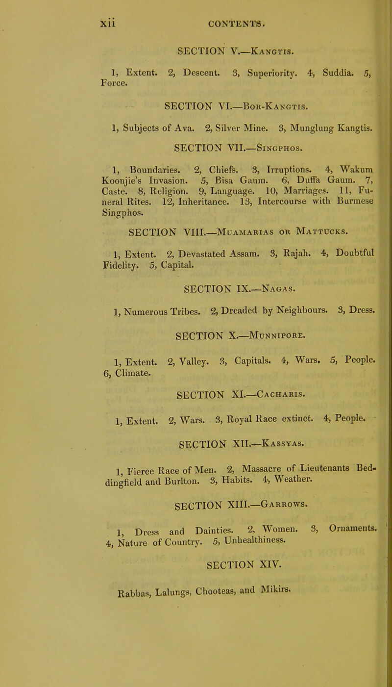 X1L CONTENTS. SECTION V.—Kangtis. 1, Extent. 2, Descent. 3, Superiority. 4, Suddia. 5, Force. SECTION VI—Bor-Kangtis. 1, Subjects of Ava. 2, Silver Mine. 3, Munglung Kangtis. SECTION VII.—Singphos. 1, Boundaries. 2, Chiefs. 3, Irruptions. 4, Wakum Koonjie's Invasion. 5, Bisa Gaum. 6, DufFa Gaum. 7, Caste. 8, Religion. 9, Language. 10, Marriages. 11, Fu- neral Rites. 12, Inheritance. 13, Intercourse with Burmese Singphos. SECTION VIII.—Muamarias or Mattucks. 1, Extent. 2, Devastated Assam. 3, Rajah. 4, Doubtful Fidelity. 5, Capital. SECTION IX—Nagas. 1, Numerous Tribes. 2, Dreaded by Neighbours. 3, Dress. SECTION X.—Munnipore. 1, Extent. 2, Valley. 3, Capitals. 4, Wars. 5, People. 6, Climate. SECTION XI—Cacharis. 1, Extent. 2, Wars. 3, Royal Race extinct. 4, People. SECTION XII—Kassyas. 1, Fierce Race of Men. 2, Massacre of Lieutenants Bed- dingfield and Burlton. 3, Habits. 4, Weather. SECTION XIII.—Garrows. 1, Dress and Dainties. 2, Women. 3, Ornaments. 4, Nature of Country. 5, Unhealthiness. SECTION XIV. Rabbas, Lalungs, Chooteas, and Mikirs.