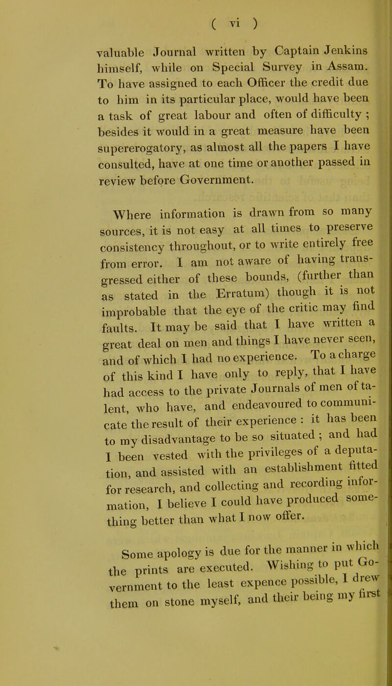 valuable Journal written by Captain Jenkins himself, while on Special Survey in Assam. To have assigned to each Officer the credit due to him in its particular place, would have been a task of great labour and often of difficulty ; besides it would in a great measure have been supererogatory, as almost all the papers I have consulted, have at one time or another passed in review before Government. Where information is drawn from so many sources, it is not easy at all times to preserve consistency throughout, or to write entirely free from error. I am not aware of having trans- gressed either of these bounds, (further than as stated in the Erratum) though it is not improbable that the eye of the critic may find faults. It may be said that I have written a great deal on men and things I have never seen, and of which I had no experience. To a charge of this kind I have only to reply, that I have had access to the private Journals of men of ta- lent, who have, and endeavoured to communi- cate'the result of their experience : it has been to my disadvantage to be so situated ; and had I been vested with the privileges of a deputa- tion, and assisted with an establishment fitted for research, and collecting and recording infor- mation, I believe I could have produced some- thing better than what I now offer. Some apology is due for the manner in which the prints are executed. Wishing to put Go- vernment to the least expence possible, I drew them on stone myself, and their being my first