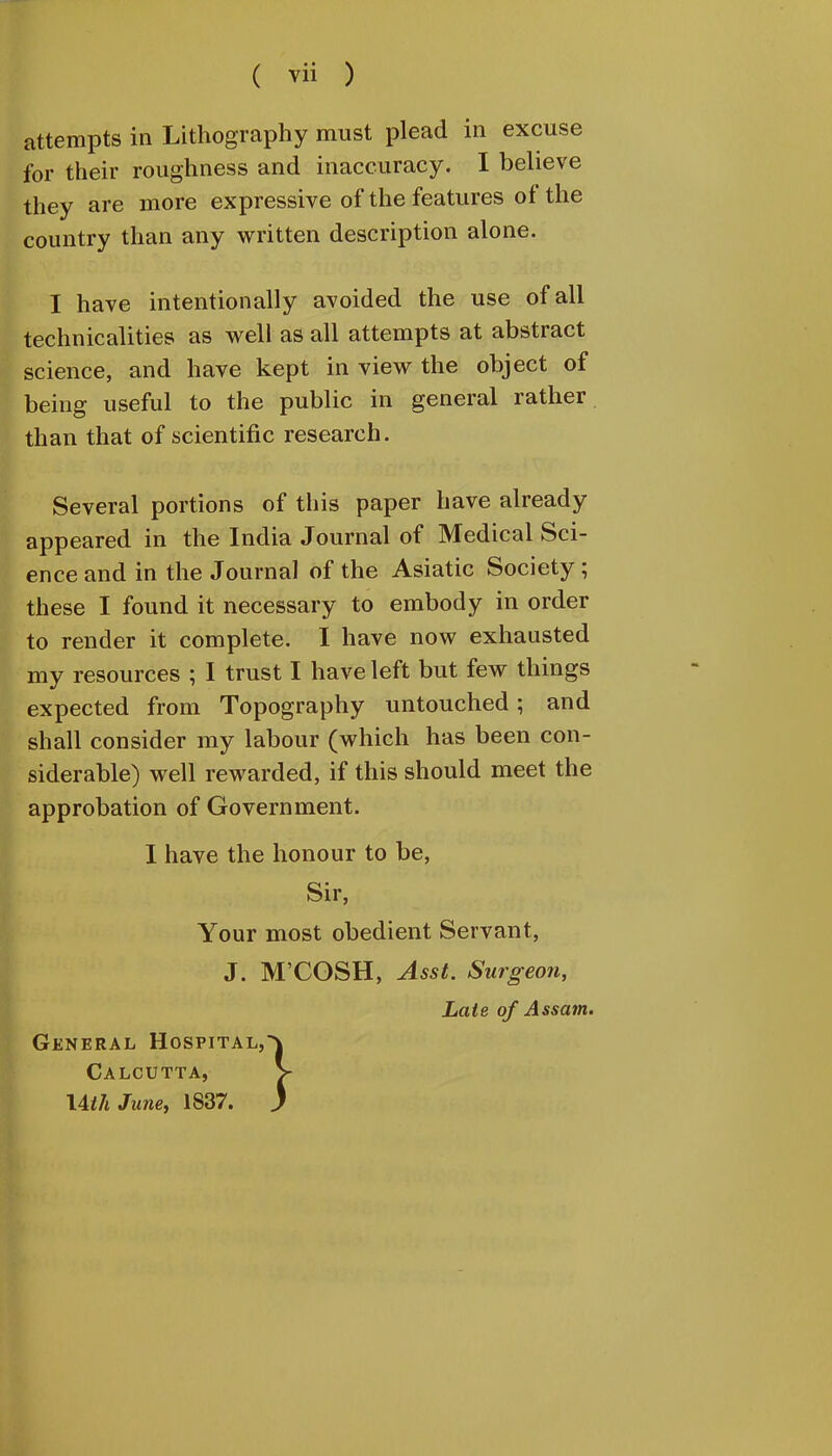 attempts in Lithography must plead in excuse for their roughness and inaccuracy. I believe they are more expressive of the features of the country than any written description alone. I have intentionally avoided the use of all technicalities as well as all attempts at abstract science, and have kept in view the object of being useful to the public in general rather than that of scientific research. Several portions of this paper have already appeared in the India Journal of Medical Sci- ence and in the Journal of the Asiatic Society; these I found it necessary to embody in order to render it complete. I have now exhausted my resources ; I trust I have left but few things expected from Topography untouched; and shall consider my labour (which has been con- siderable) well rewarded, if this should meet the approbation of Government. I have the honour to be, Sir, Your most obedient Servant, J. M'COSH, Asst. Surgeon, Late of Assa7it. General Hospital, Calcutta, XAth Jane, 1837.