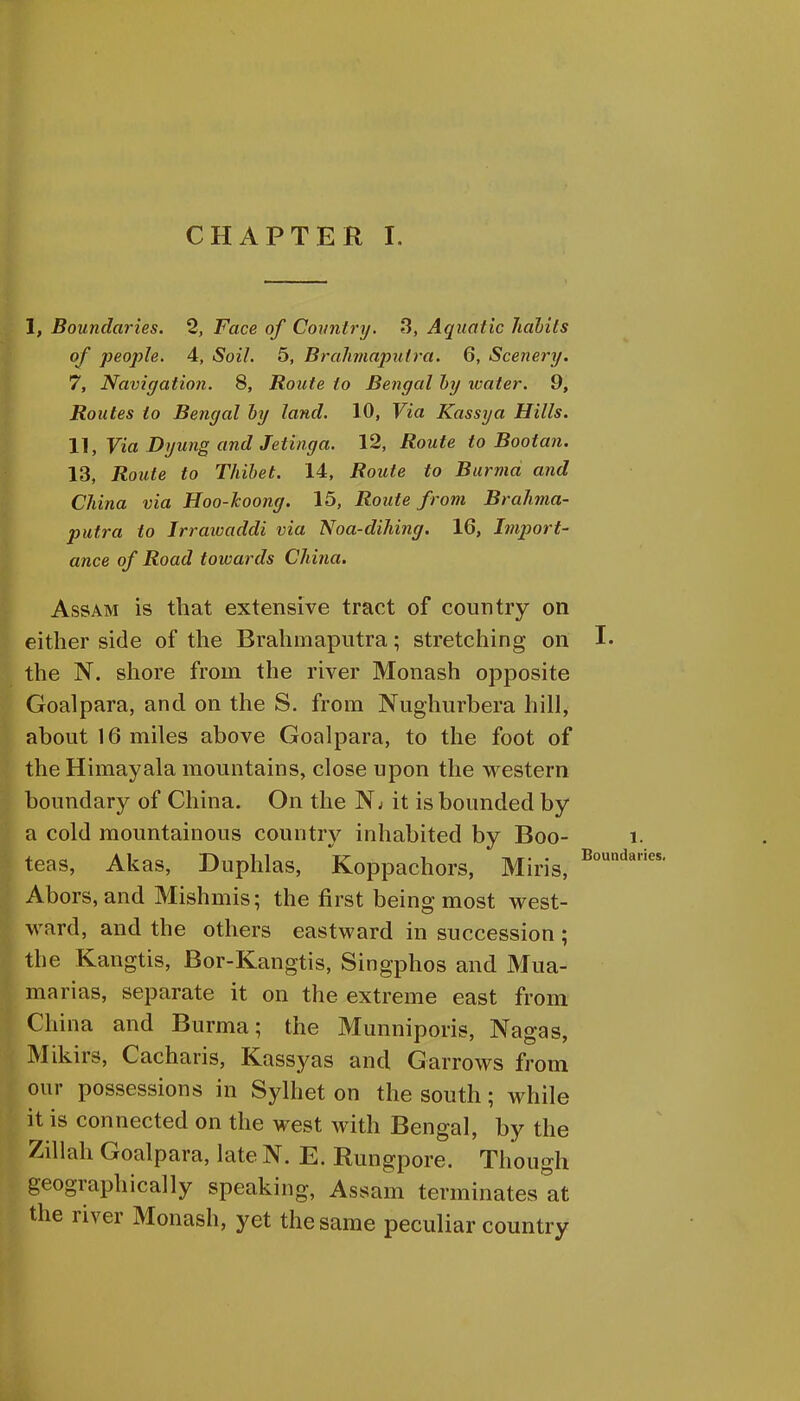 1, Boundaries. 2, Face of Country. 3, Aquatic habits of people. 4, Soil. 5, Brahmaputra. 6, Scenery. 7, Navigation. 8, Route to Bengal by water. 9, Routes to Bengal by land. 10, Via Kassya Hills. 11, Via Dyung and Jetinga. 12, Route to Bootan. 13, Route to Thibet. 14, Route to Burma and China via Hoo-koong. 15, Route from Brahma- putra to Irrawaddi via Noa-dihing. 16, Import- ance of Road towards China. Assam is that extensive tract of country on either side of the Brahmaputra; stretching on the N. shore from the river Monash opposite Goalpara, and on the S. from Nughurbera hill, about 16 miles above Goalpara, to the foot of the Himayala mountains, close upon the western boundary of China. On the Nj it is bounded by a cold mountainous country inhabited by Boo- teas, Akas, Duphlas, Koppachors, Miris, Abors, and Mishmis; the first being most west- ward, and the others eastward in succession ; the Kangtis, Bor-Kangtis, Singphos and Mua- marias, separate it on the extreme east from China and Burma; the Munniporis, Nagas, Mikirs, Cacharis, Kassyas and G arrows from our possessions in Sylhet on the south; while it is connected on the west with Bengal, by the Zillah Goalpara, late N. E. Rungpore. Though geographically speaking, Assam terminates at the river Monash, yet the same peculiar country