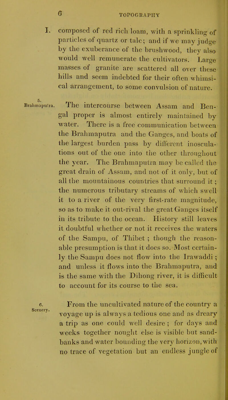 G I. composed of red rich loam, with a sprinkling of particles of quartz or talc; and if we may judge by the exuberance of the brushwood, they also would well remunerate the cultivators. Large masses of granite are scattered all over these hills and seem indebted for their often whimsi- cal arrangement, to some convulsion of nature. 5. Brahmaputra. The intercourse between Assam and Ben- gal proper is almost entirely maintained by water. There is a free communication between the Brahmaputra and the Ganges, and boats of the largest burden pass by different inoscula- tions out of the one into the other throughout the year. The Brahmaputra may be called the great drain of Assam, and not of it only, but of all the mountainous countries that surround it; the numerous tributary streams of which swell it to a river of the very first-rate magnitude, so as to make it out-rival the great Ganges itself in its tribute to the ocean. History still leaves it doubtful whether or not it receives the waters of the Sampu, of Thibet ; though the reason- able presumption is that it does so. Most certain- ly the Sampu does not flow into the Irawaddi; and unless it flows into the Brahmaputra, and is the same with the Dihong river, it is difficult to account for its course to the sea. 6. From the uncultivated nature of the country a voyage up is always a tedious one and as dreary a trip as one could well desire ; for clays and weeks together nought else is visible but sand- banks and water bounding the very horizon,with no trace of vegetation but an endless jungle of