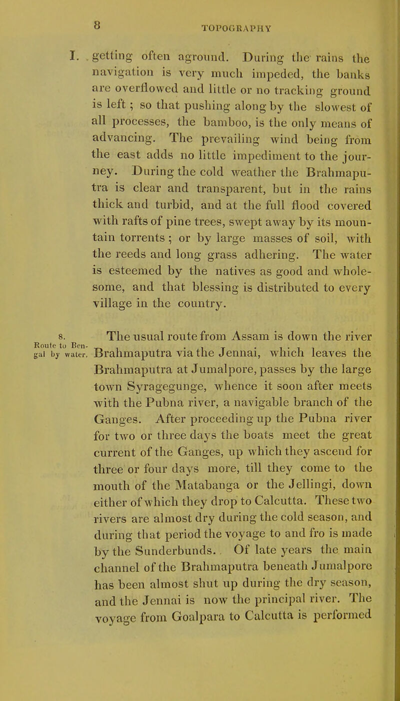 I. getting often aground. During the rains the navigation is very much impeded, the banks are overflowed and little or no tracking ground is left; so that pushing along by the slowest of all processes, the bamboo, is the only means of advancing. The prevailing wind being from the east adds no little impediment to the jour- ney. During the cold weather the Brahmapu- tra is clear and transparent, but in the rains thick and turbid, and at the full flood covered with rafts of pine trees, swept away by its moun- tain torrents ; or by large masses of soil, with the reeds and long grass adhering. The water is esteemed by the natives as good and whole- some, and that blessing is distributed to every village in the country. 8. The usual route from Assam is down the river Route to Ben- • , 1 t ■ i • i i i gai by water. Brahmaputra via the Jennai, which leaves the Brahmaputra at Jumalpore, passes by the large town Syragegunge, whence it soon after meets with the Pubna river, a navigable branch of the Ganges. After proceeding up the Pubna river for two or three days the boats meet the great current of the Ganges, up which they ascend for three or four days more, till they come to the mouth of the Matabanga or the Jellingi, down either of which they drop to Calcutta. These two rivers are almost dry during the cold season, and during that period the voyage to and fro is made by the Sunderbunds. Of late years the main channel of the Brahmaputra beneath Jumalpore has been almost shut up during the dry season, and the Jennai is now the principal river. The voyage from Goalpara to Calcutta is performed