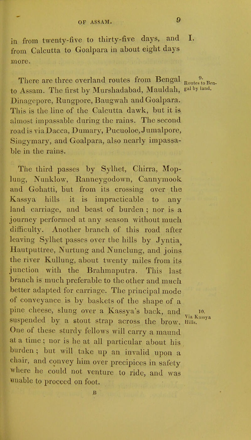 in from twenty-five to thirty-five days, and I. from Calcutta to Goalpara in about eight days more. There are three overland routes from Bengal Routes9t'0Ben. to Assam. The first by Murshadabad, Mauldah, gaibyiand. Dinagepore, Rungpore, Baugwah and Goalpara. This is the line of the Calcutta dawk, but it is almost impassable during the rains. The second road is via Dacca, Dumary, Pucuoloe, Jumalpore, Singymary, and Goalpara, also nearly impassa- ble in the rains. The third passes by Sylhet, Chirra, Mop- lung, Nunklow, Ranneygodown, Cannymook and Gohatti, but from its crossing over the Kassya hills it is impracticable to any land carriage, and beast of burden ; nor is a journey performed at any season without much difficulty. Another branch of this road after leaving Sylhet passes over the hills by Jyntia^ Hautputtree, Nurtung and Nunclung, and joins the river Kullung, about twenty miles from its junction with the Brahmaputra. This last branch is much preferable to the other and much better adapted for carriage. The principal mode of conveyance is by baskets of the shape of a pine cheese, slung over a Kassya's back, and 10. suspended by a stout strap across the brow. HiusKassya One of these sturdy fellows will carry a maund at a time; nor is he at all particular about his burden; but will take up an invalid upon a chair, and convey him over precipices in safety where he could not venture to ride, and was unable to proceed on foot. B