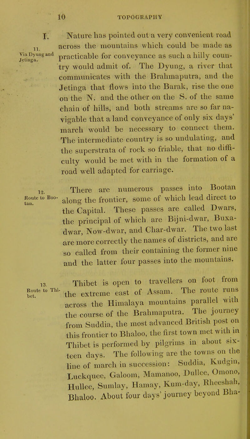 Vi Jetin I. Nature has pointed out a very convenient road 11 across the mountains which could be made as 5?rDg*nd practicable for conveyance as such a hilly coun- try would admit of. The Dyung, a river that communicates with the Brahmaputra, and the Jetinga that flows into the Barak, rise the one on the N. and the other on the S. of the same chain of hills, and both streams are so far na- vigable that a land conveyance of only six days' march would be necessary to connect them. The intermediate country is so undulating, and the superstrata of rock so friable, that no diffi- culty would be met with in the formation of a road well adapted for carriage. 12. There are numerous passes into Bootan Route to Boo- ajong the frontier, some of which lead direct to the Capital. These passes are called Dwars, the principal of which are Bijni-dwar, Buxa- dwar, Now-dwar, and Char-dwar. The two last are more correctly the names of districts, and are so called from their containing the former nine and the latter four passes into the mountains. 13 Thibet is open to travellers on foot from Route to Tin- ^ extreme east of Assam. The route runs across the Himalaya mountains parallel with the course of the Brahmaputra. The journey from Suddia, the most advanced British post on this frontier to Bhaloo, the first town met with in Thibet is performed by pilgrims in about six- teen days. The following are the towns on the line of march in succession: Suddia, Kudgin, Luckquee, Galoom, Mamanoo, Dullee, Oniono, Hullee, Sumlay, Hamay, Kum-day, Rheeshah, Bhaloo. About four days'journey beyond Bha-