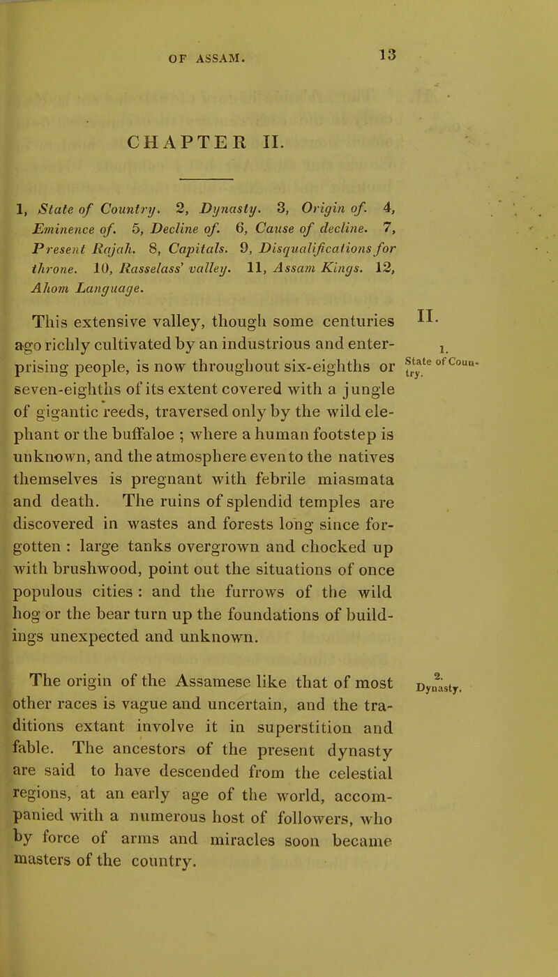 CHAPTER II. 1, State of Country. 2, Dynasty. 3, Origin of. 4, Eminence of. 5, Decline of. 6, Cause of decline. 7, Present Rajah. 8, Capitals. 9, Disqualifications for throne. 10, Rasselass valley. 11, Assam Kings. 12, A horn Language. This extensive valley, though some centuries ago richly cultivated by an industrious and enter- ! prising people, is now throughout six-eighths or state of coun. seven-eighths of its extent covered with a jungle of gigantic reeds, traversed only by the wild ele- phant or the buffaloe ; where a human footstep is unknown, and the atmosphere even to the natives themselves is pregnant with febrile miasmata and death. The ruins of splendid temples are discovered in wastes and forests long since for- gotten : large tanks overgrown and chocked up with brushwood, point out the situations of once populous cities : and the furrows of the wild hog or the bear turn up the foundations of build- ings unexpected and unknown. The origin of the Assamese like that of most Dynasty, other races is vague and uncertain, and the tra- ditions extant involve it in superstition and fable. The ancestors of the present dynasty are said to have descended from the celestial regions, at an early age of the world, accom- panied with a numerous host of followers, who by force of arms and miracles soon became masters of the country.