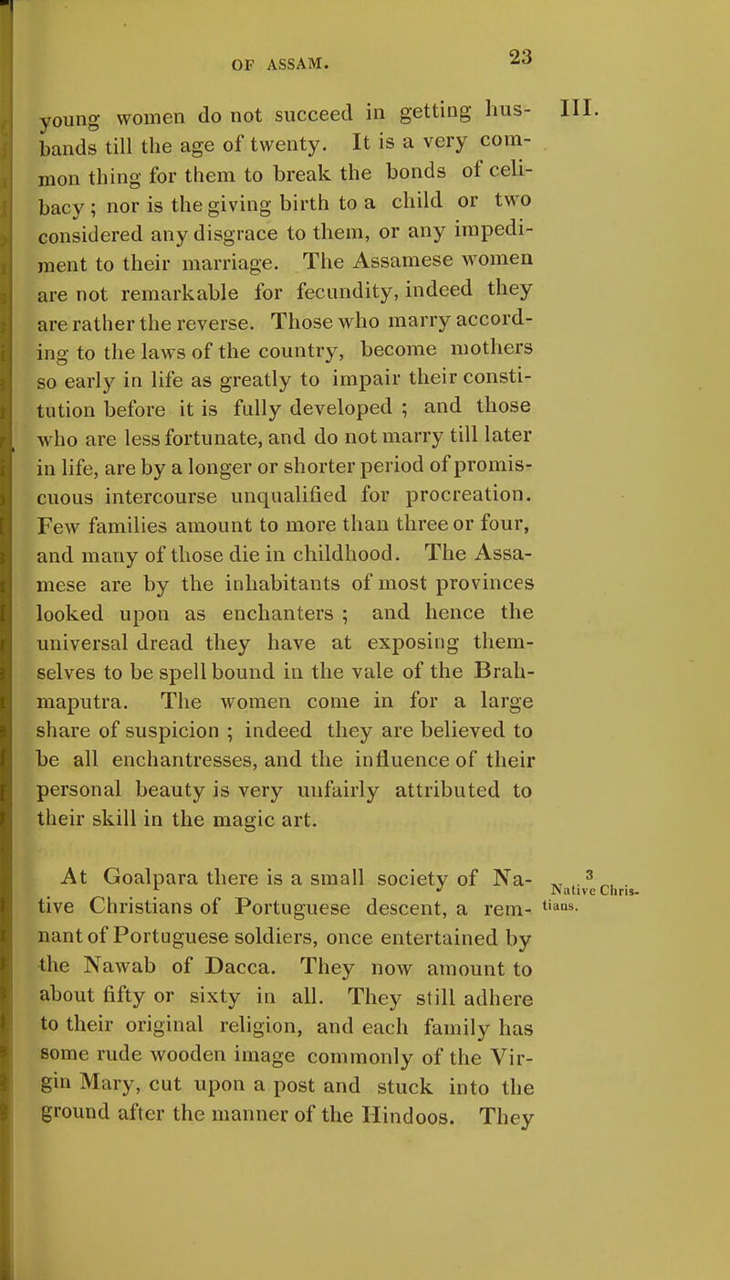 young women do not succeed in getting hus- HI. bands till the age of twenty. It is a very com- mon thing for them to break the bonds of celi- bacy ; nor is the giving birth to a child or two considered any disgrace to them, or any impedi- ment to their marriage. The Assamese women are not remarkable for fecundity, indeed they are rather the reverse. Those who marry accord- ing to the laws of the country, become mothers so early in life as greatly to impair their consti- tution before it is fully developed ; and those who are less fortunate, and do not marry till later in life, are by a longer or shorter period of promis- cuous intercourse unqualified for procreation. Few families amount to more than three or four, and many of those die in childhood. The Assa- mese are by the inhabitants of most provinces looked upon as enchanters ; and hence the universal dread they have at exposing them- selves to be spell bound in the vale of the Brah- maputra. The women come in for a large share of suspicion ; indeed they are believed to be all enchantresses, and the influence of their personal beauty is very unfairly attributed to their skill in the magic art. At Goalpara there is a small society of Na- ^ .3 „, . * J Native Chris- tive Christians of Portuguese descent, a rem- tians- nant of Portuguese soldiers, once entertained by the Nawab of Dacca. They now amount to about fifty or sixty in all. They still adhere to their original religion, and each family has some rude wooden image commonly of the Vir- gin Mary, cut upon a post and stuck into the ground after the manner of the Hindoos. They