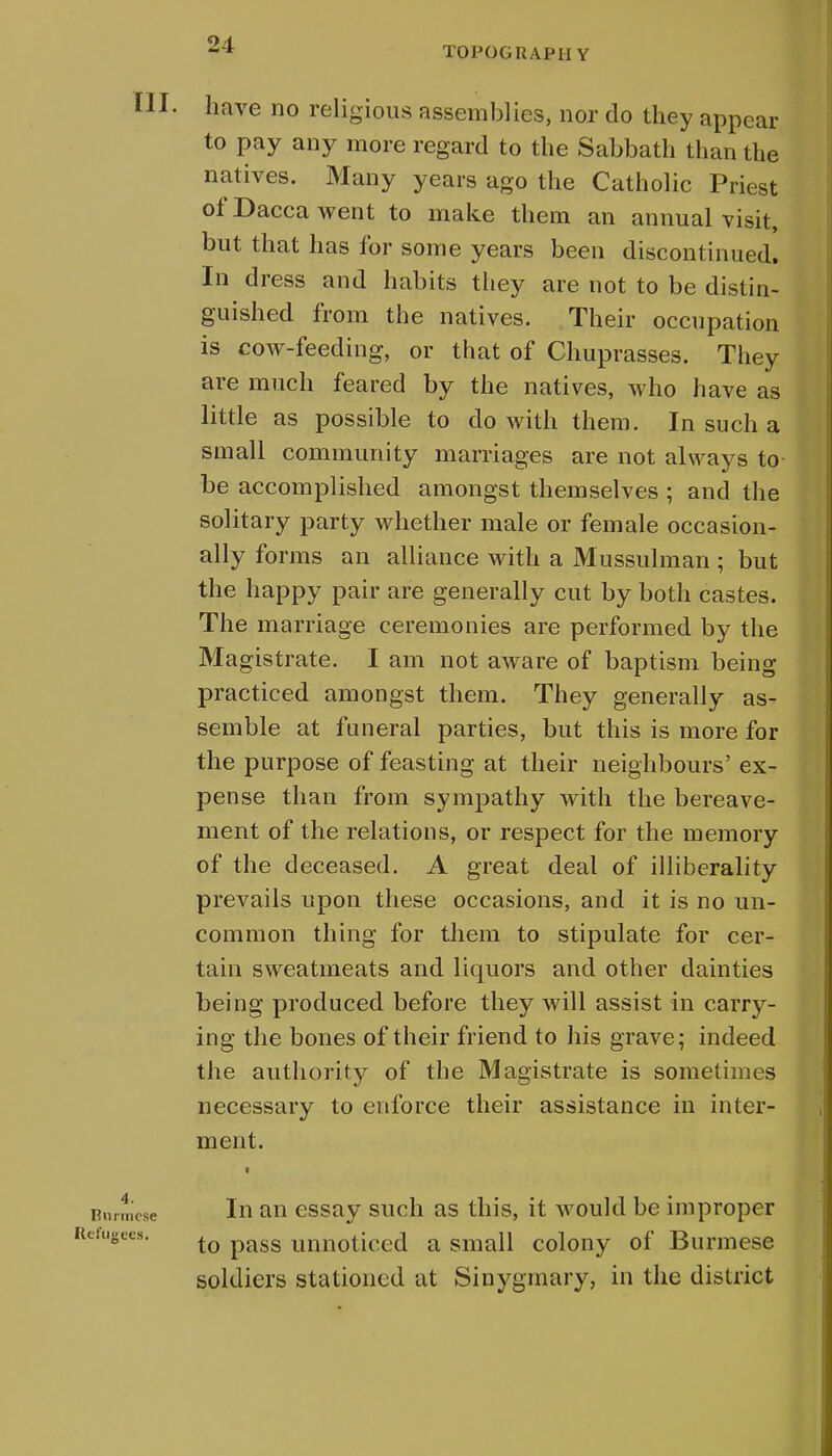 TOPOGRAPH Y have no religious assemblies, nor do they appear to pay any more regard to the Sabbath than the natives. Many years ago the Catholic Priest of Dacca went to make them an annual visit, but that has for some years been discontinued. In dress and habits they are not to be distin- guished from the natives. Their occupation is cow-feeding, or that of Chuprasses. They are much feared by the natives, who have as little as possible to do with them. In such a small community marriages are not always to be accomplished amongst themselves ; and the solitary party whether male or female occasion- ally forms an alliance with a Mussulman ; but the happy pair are generally cut by both castes. The marriage ceremonies are performed by the Magistrate. I am not aware of baptism being practiced amongst them. They generally as- semble at funeral parties, but this is more for the purpose of feasting at their neighbours' ex- pense than from sympathy with the bereave- ment of the relations, or respect for the memory of the deceased. A great deal of illiberality prevails upon these occasions, and it is no un- common thing for them to stipulate for cer- tain sweatmeats and liquors and other dainties being produced before they will assist in carry- ing the bones of their friend to his grave; indeed the authority of the Magistrate is sometimes necessary to enforce their assistance in inter- ment. In an essay such as this, it would be improper to pass unnoticed a small colony of Burmese soldiers stationed at Sinygmary, in the district