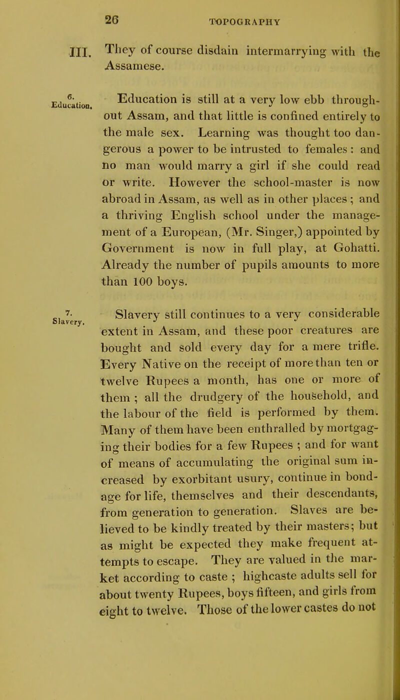 2G III. They of course disdain intermarrying with the Assamese. Education. 7. Slavery. Education is still at a very low ebb through- out Assam, and that little is confined entirely to the male sex. Learning was thought too dan- gerous a power to be intrusted to females : and no man would marry a girl if she could read or write. However the school-master is now abroad in Assam, as well as in other places ; and a thriving English school under the manage- ment of a European, (Mr. Singer,) appointed by Government is now in full play, at Gohatti. Already the number of pupils amounts to more than 100 boys. Slavery still continues to a very considerable extent in Assam, and these poor creatures are bought and sold every day for a mere trifle. Every Native on the receipt of more than ten or twelve Rupees a month, has one or more of them ; all the drudgery of the household, and the labour of the field is performed by them. Many of them have been enthralled by mortgag- ing their bodies for a few Rupees ; and for want of means of accumulating the original sum in- creased by exorbitant usury, continue in bond- age for life, themselves and their descendants, from generation to generation. Slaves are be- lieved to be kindly treated by their masters; but as might be expected they make frequent at- tempts to escape. They are valued in the mar- ket according to caste ; highcaste adults sell for about twenty Rupees, boys fifteen, and girls from eight to twelve. Those of the lower castes do not