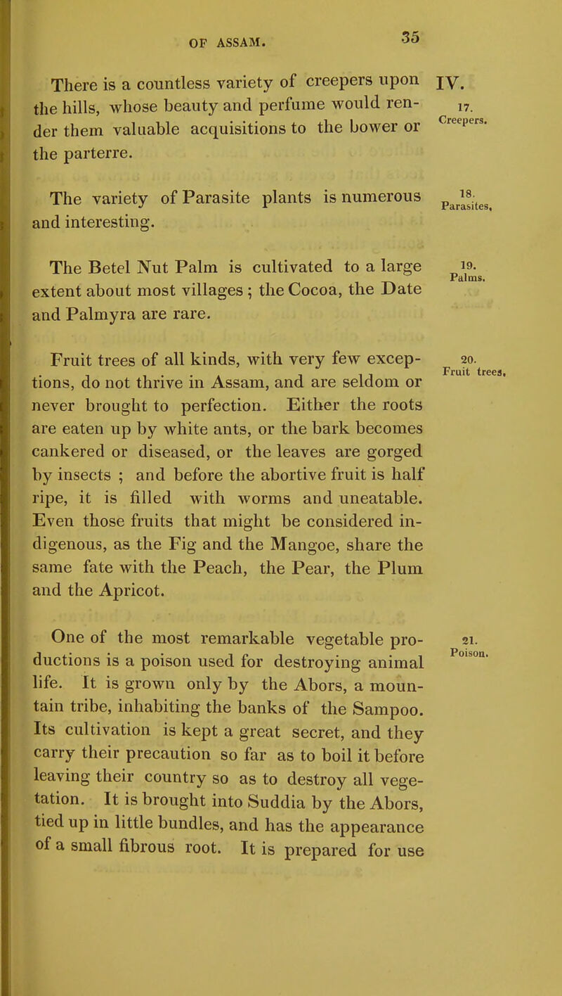 There is a countless variety of creepers upon jy# the hills, whose beauty and perfume would ren- 17 der them valuable acquisitions to the bower or the parterre. Creepers. The variety of Parasite plants is numerous and interesting. The Betel Nut Palm is cultivated to a large extent about most villages ; the Cocoa, the Date and Palmyra are rare. 18. Parasites, 19. Palms. Fruit trees of all kinds, with very few excep- tions, do not thrive in Assam, and are seldom or never brought to perfection. Either the roots are eaten up by white ants, or the bark becomes cankered or diseased, or the leaves are gorged by insects ; and before the abortive fruit is half ripe, it is filled with worms and uneatable. Even those fruits that might be considered in- digenous, as the Fig and the Mangoe, share the same fate with the Peach, the Pear, the Plum and the Apricot. 20. Fruit trees. One of the most remarkable vegetable pro- ductions is a poison used for destroying animal life. It is grown only by the Abors, a moun- tain tribe, inhabiting the banks of the Sampoo. Its cultivation is kept a great secret, and they carry their precaution so far as to boil it before leaving their country so as to destroy all vege- tation. It is brought into Suddia by the Abors, tied up in little bundles, and has the appearance of a small fibrous root. It is prepared for use 21. Poison.