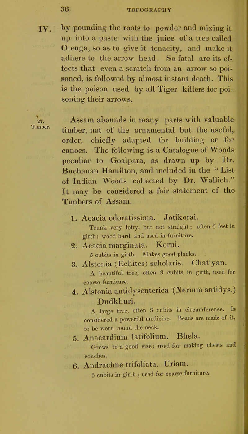 IV. ky pounding the roots to powder and mixing it up into a paste with the juice of a tree called Otenga, so as to give it tenacity, and make it adhere to the arrow head. So fatal are its ef- fects that even a scratch from an arrow so poi- soned, is followed by almost instant death. This is the poison used by all Tiger killers for poi- soning their arrows. 27. Assam abounds in many parts with valuable timber, not of the ornamental but the useful, order, chiefly adapted for building or for canoes. The following is a Catalogue of Woods peculiar to Goalpara, as drawn up by Dr. Buchanan Hamilton, and included in the  List of Indian Woods collected by Dr. Wallich. It may be considered a fair statement of the Timbers of Assam. X. Acacia odoratissima. Jotikorai. Trunk very lofty, but not straight; often 6 feet in girth: wood hard, and used in furniture. 2. Acacia marginata. Korui. 5 cubits in girth. Makes good planks. 3. Alstonia (Echites) scholaris. Chatiyan. A beautiful tree, often 3 cubits in girth, used for coarse furniture. 4. Alstonia antidysenterica (Nerium antidys.) Dudkhuri. A large tree, often 3 cubits in circumferenee. Is considered a powerful medicine. Beads are made of it, to be worn round the neck. 5. Anacardium latifolium. Bhela. Grows to a good size; used for making chests and couches. 6. Andrachne trifoliata. Uriam. 3 cubits in girth ; used for coarse furniture.