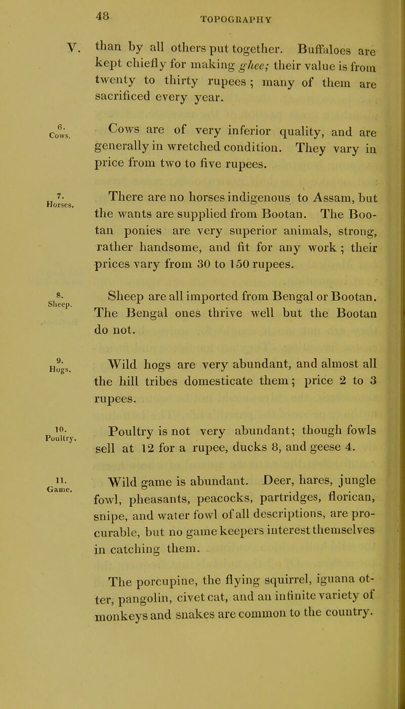 TOPOGRAPH Y V. than by all others put together. Buffaloes are kept chiefly for making ghee; their value is from twenty to thirty rupees ; many of them are sacrificed every year. 6. Cows. Cows are of very inferior quality, and are generally in wretched condition. They vary in price from two to five rupees. _ 7- There are no horses indigenous to Assam, but Horses. ° the wants are supplied from Bootan. The Boo- tan ponies are very superior animals, strong, rather handsome, and fit for any work ; their prices vary from 30 to 150 rupees. si8^ Sheep are all imported from Bengal or Bootan. The Bengal ones thrive well but the Bootan do not. Ho-s, Wild hogs are very abundant, and almost all the hill tribes domesticate them; price 2 to 3 rupees. p uitr Poultry is not very abundant; though fowls sell at 12 for a rupee, ducks 8, and geese 4. Wild game is abundant. Deer, hares, jungle Game. ° . , _ fowl, pheasants, peacocks, partridges, iiorican, snipe, and water fowl of all descriptions, are pro- curable, but no game keepers interest themselves in catching them. The porcupine, the flying squirrel, iguana ot- ter, pangolin, civet cat, and an infinite variety of monkeys and snakes are common to the country.