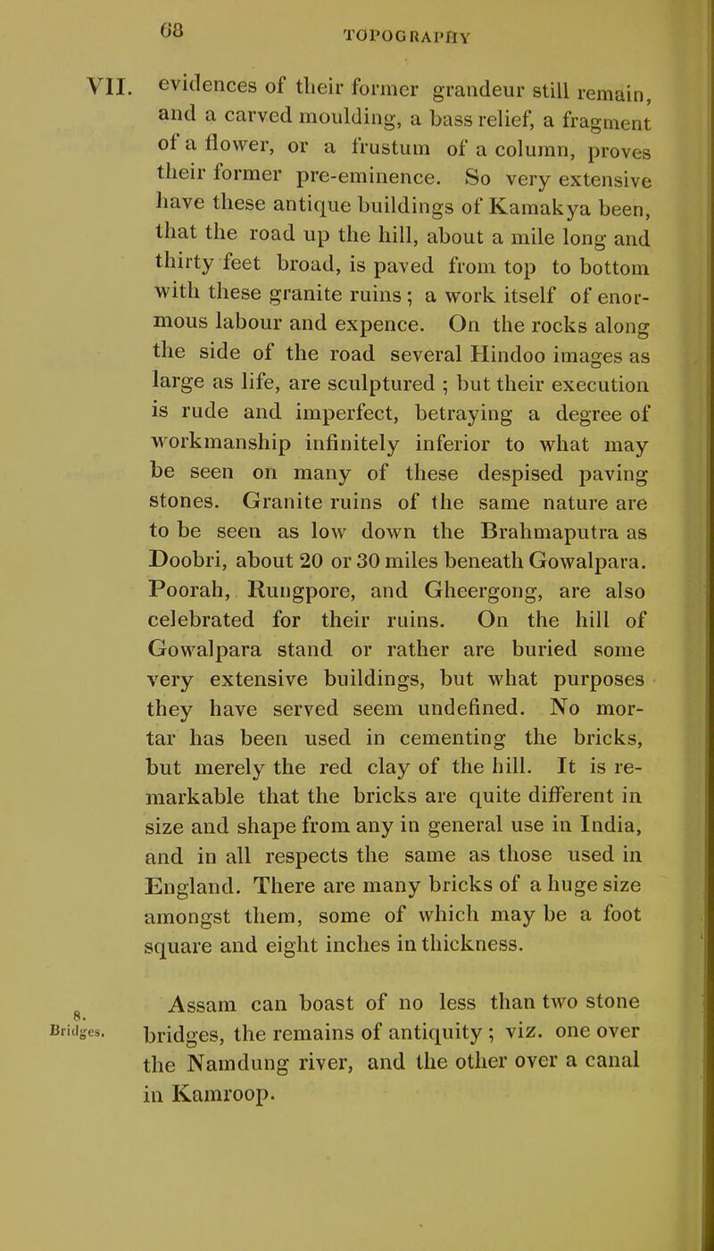VII. evidences of their former grandeur still remain, and a carved moulding, a bass relief, a fragment of a flower, or a frustum of a column, proves their former pre-eminence. So very extensive have these antique buildings of Kamakya been, that the road up the hill, about a mile long and thirty feet broad, is paved from top to bottom with these granite ruins; a work itself of enor- mous labour and expence. On the rocks along the side of the road several Hindoo images as large as life, are sculptured ; but their execution is rude and imperfect, betraying a degree of workmanship infinitely inferior to what may be seen on many of these despised paving stones. Granite ruins of the same nature are to be seen as low down the Brahmaputra as Doobri, about 20 or 30 miles beneath Gowalpara. Poorah, Rungpore, and Gheergong, are also celebrated for their ruins. On the hill of Gowalpara stand or rather are buried some very extensive buildings, but what purposes they have served seem undefined. No mor- tar has been used in cementing the bricks, but merely the red clay of the hill. It is re- markable that the bricks are quite different in size and shape from any in general use in India, and in all respects the same as those used in England. There are many bricks of a huge size amongst them, some of which may be a foot square and eight inches in thickness. Assam can boast of no less than two stone Bridges. bridges, the remains of antiquity ; viz. one over the Namdung river, and the other over a canal in Kamroop. s.