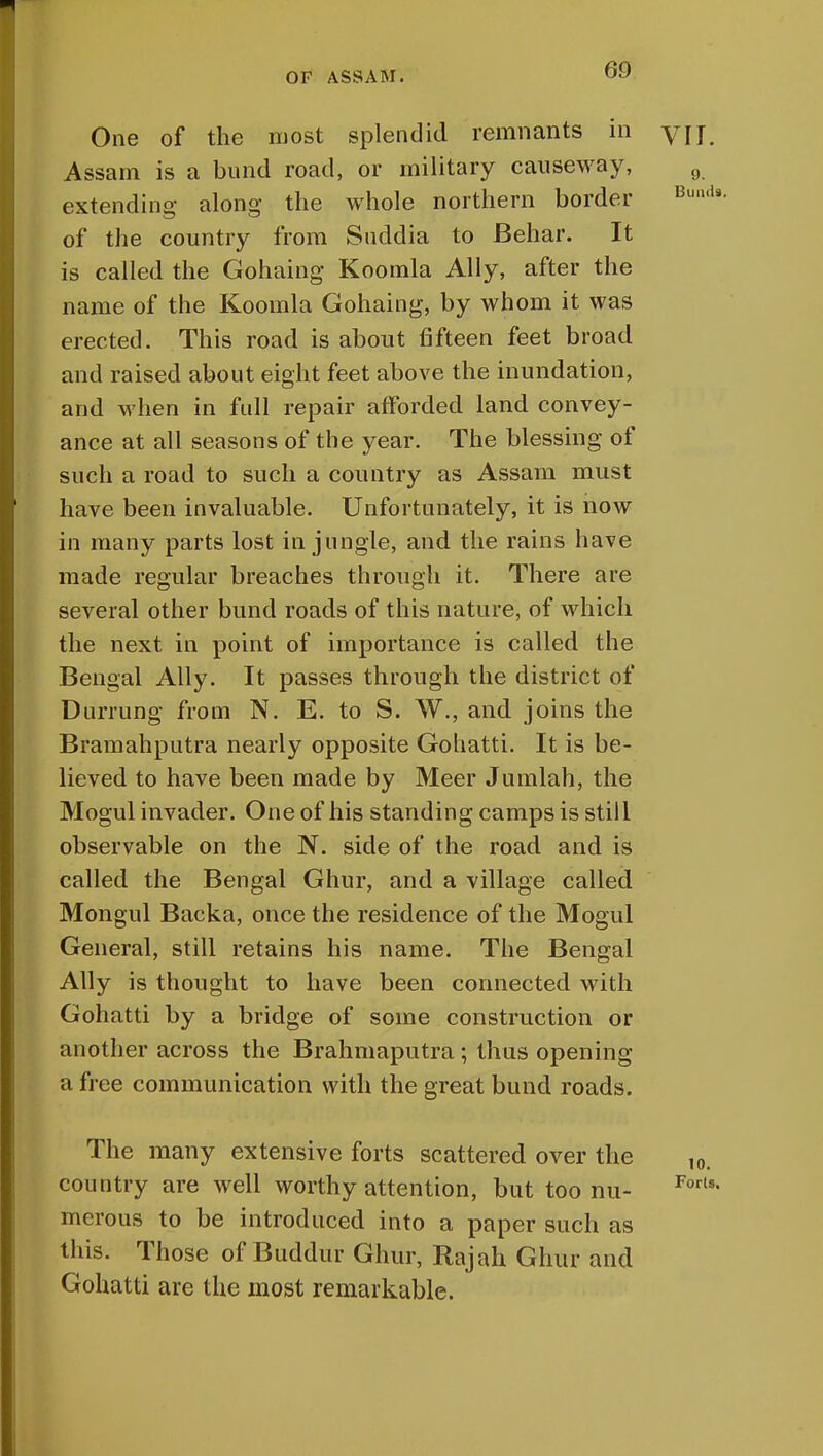 One of the most splendid remnants in y]j Assam is a bund road, or military causeway, 9 extending along the whole northern border Buil,is of the country from Suddia to Behar. It is called the Gohaing Koomla Ally, after the name of the Koomla Gohaing, by whom it was erected. This road is about fifteen feet broad and raised about eight feet above the inundation, and when in full repair afforded land convey- ance at all seasons of the year. The blessing of such a road to such a country as Assam must have been invaluable. Unfortunately, it is now in many parts lost in jungle, and the rains have made regular breaches through it. There are several other bund roads of this nature, of which the next in point of importance is called the Bengal Ally. It passes through the district of Durrung from N. E. to S. W., and joins the Bramahputra nearly opposite Gohatti. It is be- lieved to have been made by Meer Jumlah, the Mogul invader. One of his standing camps is still observable on the N. side of the road and is called the Bengal Ghur, and a village called Mongul Backa, once the residence of the Mogul General, still retains his name. The Bengal Ally is thought to have been connected with Gohatti by a bridge of some construction or another across the Brahmaputra; thus opening a free communication with the great bund roads. The many extensive forts scattered over the 10. country are well worthy attention, but too nu- Forls' merous to be introduced into a paper such as this. Those of Buddur Ghur, Rajah Ghur and Gohatti are the most remarkable.