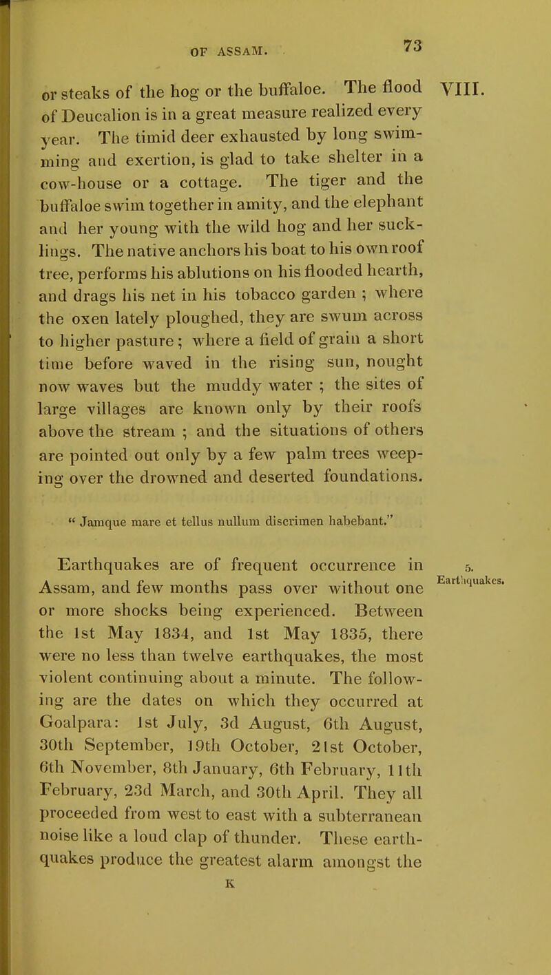 or steaks of the hog or the buffaloe. The flood VIII. of Deucalion is in a great measure realized every year. The timid deer exhausted by long swim- in mg and exertion, is glad to take shelter in a cow-house or a cottage. The tiger and the buffaloe swim together in amity, and the elephant ami her young with the wild hog and her suck- lings. The native anchors his boat to his own roof tree, performs his ablutions on his flooded hearth, and drags his net in his tobacco garden ; where the oxen lately ploughed, they are swum across to higher pasture ; where a field of grain a short time before waved in the rising sun, nought now waves but the muddy water ; the sites of large villages are known only by their roofs above the stream ; and the situations of others are pointed out only by a few palm trees weep- ing over the drowned and deserted foundations.  Jamque mare et tellus nullum discrimen habebant. Earthquakes are of frequent occurrence in 5. Assam, and few months pass over without one art,,<iua or more shocks being experienced. Between the 1st May 1834, and 1st May 1835, there were no less than twelve earthquakes, the most violent continuing about a minute. The follow- ing are the dates on which they occurred at Goal para: 1st July, 3d August, 6th August, 30th September, 19th October, 21st October, 0th November, 8th January, 6th February, 11th February, 23d March, and 30th April. They all proceeded from west to east with a subterranean noise like a loud clap of thunder. These earth- quakes produce the greatest alarm amongst the K