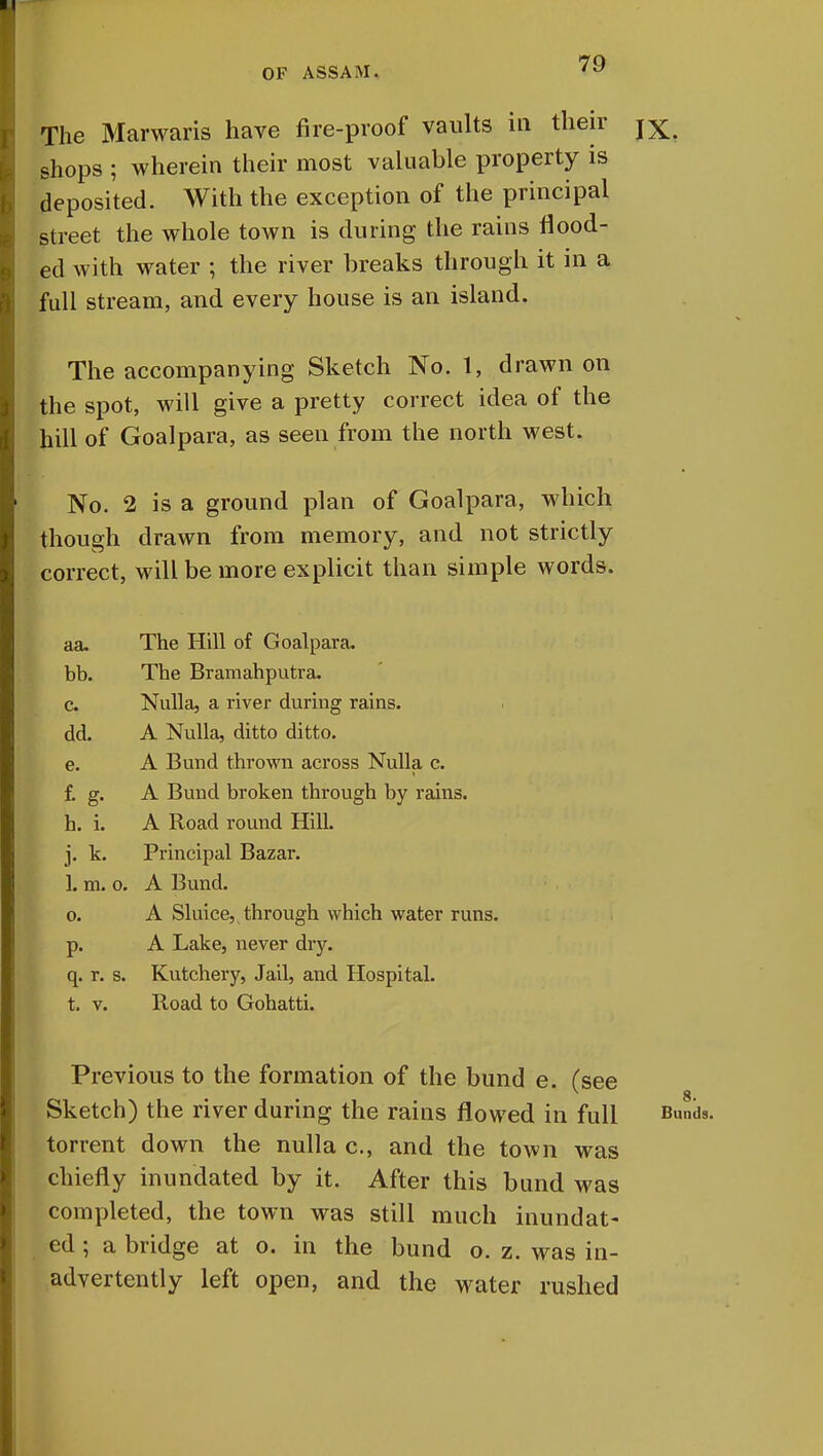 The Marwaris have fire-proof vaults in their jX shops ; wherein their most valuable property is deposited. With the exception of the principal street the whole town is during the rains flood- ed with water ; the river breaks through it in a full stream, and every house is an island. The accompanying Sketch No. 1, drawn on the spot, will give a pretty correct idea of the hill of Goalpara, as seen from the north west. No. 2 is a ground plan of Goalpara, which though drawn from memory, and not strictly correct, will be more explicit than simple words. aa. The Hill of Goalpara. bb. The Bramahputra. c. Nulla, a river during rains, dd. A Nulla, ditto ditto. e. A Bund thrown across Nulla c. f. g. A Bund broken through by rains, h. i. A Road round Hill. j. k. Principal Bazar. 1. m. o. A Bund. o. A Sluice, through which water runs, p. A Lake, never dry. q. r. s. Kutchery, Jail, and Hospital, t. v. Road to Gohatti. Previous to the formation of the bund e. (see 8* Sketch) the river during the rains flowed in full Buds. torrent down the nulla c, and the town was chiefly inundated by it. After this bund was completed, the town was still much inundat- ed ; a bridge at o. in the bund o. z. was in- advertently left open, and the water rushed