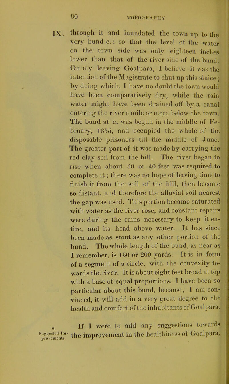 IX. through it and inundated the town up to the very bund c.: so that the level of the water on the town side was only eighteen inches lower than that of the river side of the bund. On my leaving Goal para, I believe it was the intention of the Magistrate to shut up this sluice; by doing which, I have no doubt the town would have been comparatively dry, while the rain water might have been drained off by a canal entering the river a mile or more below the town. The bund at c. was begun in the middle of Fe- bruary, 1835, and occupied the whole of the disposable prisoners till the middle of June. The greater part of it was made by carrying the red clay soil from the hill. The river began to rise when about 30 or 40 feet was required to complete it; there was no hope of having time to finish it from the soil of the hill, then become so distant, and therefore the alluvial soil nearest the gap was used. This portion became saturated with water as the river rose, and constant repairs were during the rains necessary to keep it en- tire, and its head above water. It has since been made as stout as any other portion of the bund. The whole length of the bund, as near as I remember, is 150 or 200 yards. It is in form of a segment of a circle, with the convexity to- wards the river. It is about eight feet broad at top with a base of equal proportions. I have been so particular about this bund, because, I am con- vinced, it will add in a very great degree to the health and comfort of the inhabitants of Goalpaid 9i If I were to add any suggestions towards Sfovement5n tue improvement in the healthiness of Goal para,