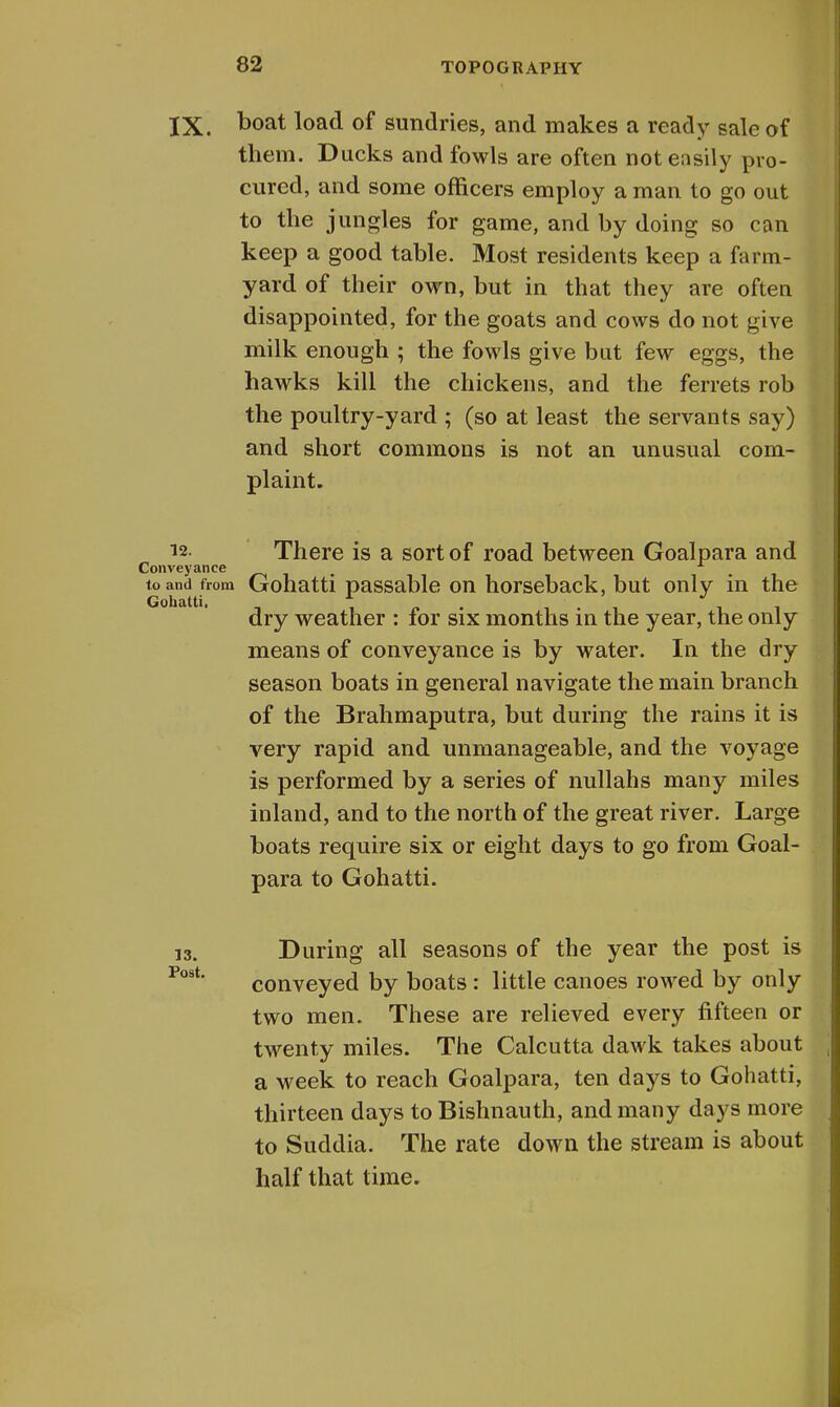 IX. Doat l°ad of sundries, and makes a ready sale of them. Ducks and fowls are often not easily pro- cured, and some officers employ a man to go out to the jungles for game, and by doing so can keep a good table. Most residents keep a farm- yard of their own, but in that they are often disappointed, for the goats and cows do not give milk enough ; the fowls give but few eggs, the hawks kill the chickens, and the ferrets rob the poultry-yard ; (so at least the servants say) and short commons is not an unusual com- plaint. 12. There is a sort of road between Goalpara and Conveyance _ 1 to and from Gohatti passable on horseback, but only in the Gohatti, i dry weather : for six months in the year, the only means of conveyance is by water. In the dry season boats in general navigate the main branch of the Brahmaputra, but during the rains it is very rapid and unmanageable, and the voyage is performed by a series of nullahs many miles inland, and to the north of the great river. Large boats require six or eight days to go from Goal- para to Gohatti. During all seasons of the year the post is conveyed by boats: little canoes rowed by only two men. These are relieved every fifteen or twenty miles. The Calcutta dawk takes about a week to reach Goalpara, ten days to Gohatti, thirteen days to Bishnauth, and many days more to Suddia. The rate down the stream is about half that time.
