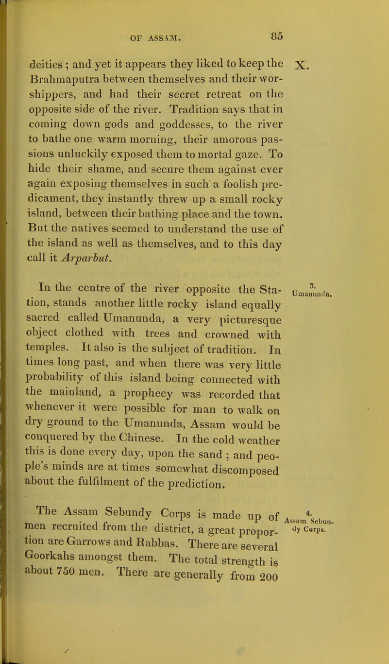 85 deities ; and yet it appears they liked to keep the x. Brahmaputra between themselves and their wor- shippers, and had their secret retreat on the opposite side of the river. Tradition says that in coming down gods and goddesses, to the river to bathe one warm morning, their amorous pas- sions unluckily exposed them to mortal gaze. To hide their shame, and secure them against ever again exposing themselves in such a foolish pre- dicament, they instantly threw up a small rocky island, between their bathing place and the town. But the natives seemed to understand the use of the island as well as themselves, and to this day call it Arparbut. 3. Umanunda. In the centre of the river opposite the Sta- tion, stands another little rocky island equally sacred called Umanunda, a very picturesque object clothed with trees and crowned with temples. It also is the subject of tradition. In times long past, and when there was very little probability of this island being connected with the mainland, a prophecy was recorded that whenever it were possible for man to walk on dry ground to the Umanunda, Assam would be conquered by the Chinese. In the cold weather this is done every day, upon the sand ; and peo- ple's minds are at times somewhat discomposed about the fulfilment of the prediction. The Assam Sebundy Corps is made up of Assam4'sebu men recruited from the district, a great propor- y™ ™p« tion are Garrows and Rabbas. There are several Goorkahs amongst them. The total strength is about 750 men. There are generally from 200