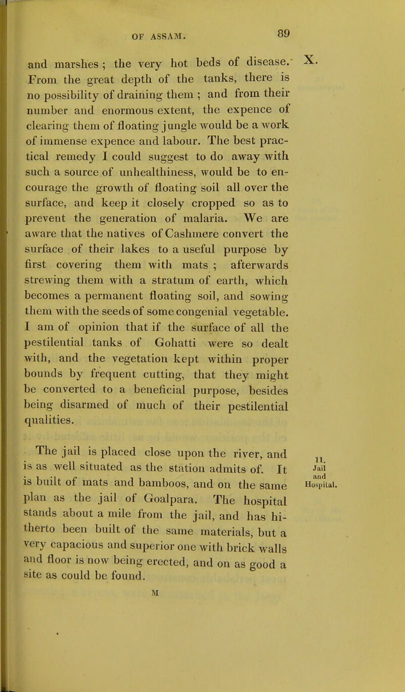 and marshes ; the very hot beds of disease. X. From the great depth of the tanks, there is no possibility of draining them ; and from their number and enormous extent, the expence of clearing them of floating jungle would be a work of immense expence and labour. The best prac- tical remedy I could suggest to do away with such a source of unhealthiness, would be to en- courage the growth of floating soil all over the surface, and keep it closely cropped so as to prevent the generation of malaria. We are aware that the natives of Cashmere convert the surface of their lakes to a useful purpose by first covering them with mats ; afterwards strewing them with a stratum of earth, which becomes a permanent floating soil, and sowing them with the seeds of some congenial vegetable. I am of opinion that if the surface of all the pestilential tanks of Gohatti were so dealt with, and the vegetation kept within proper bounds by frequent cutting, that they might be converted to a beneficial purpose, besides being disarmed of much of their pestilential qualities. The jail is placed close upon the river, and is as well situated as the station admits of. It Jaii is built of mats and bamboos, and on the same Ho^piiai. plan as the jail of Goalpara. The hospital stands about a mile from the jail, and has hi- therto been built of the same materials, but a very capacious and superior one with brick walls and floor is now being erected, and on as good a site as could be found. M