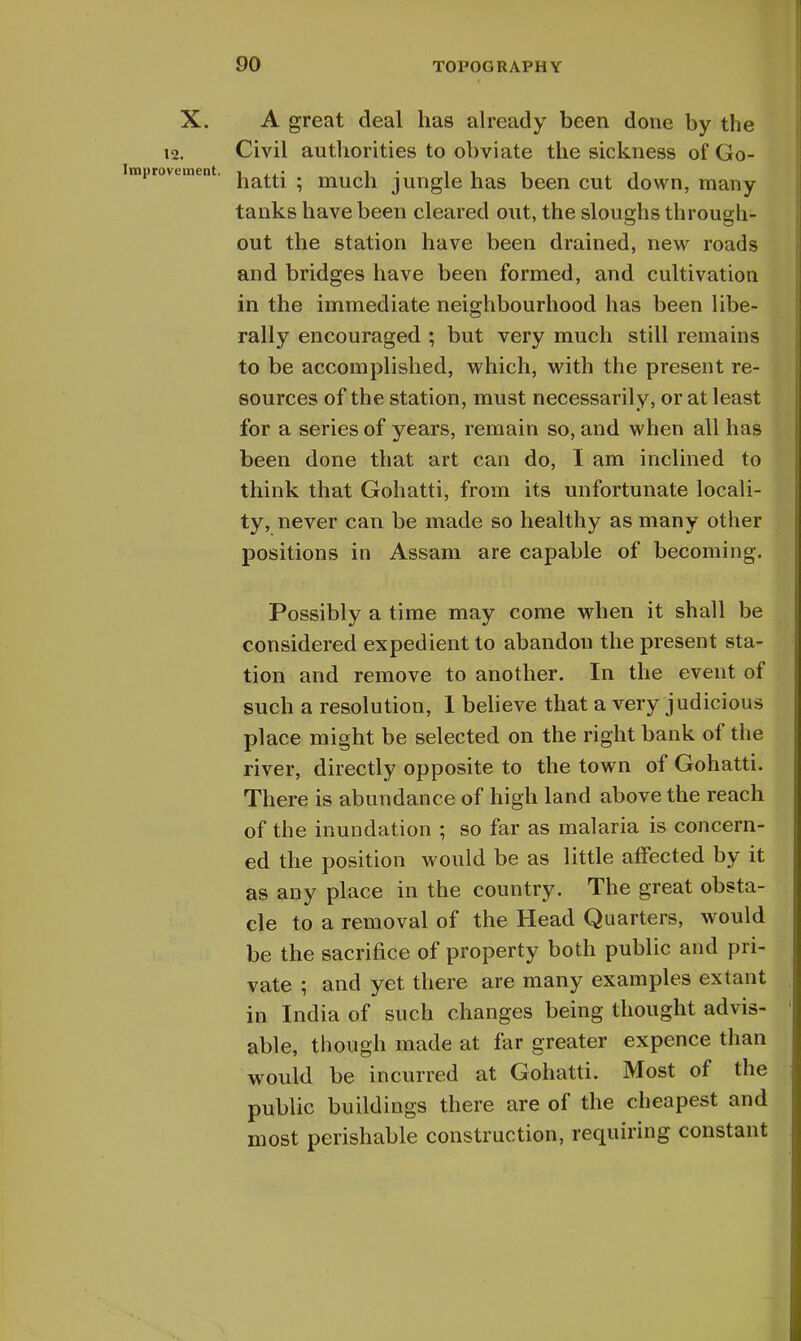 X. A great deal has already been done by the 12. Civil authorities to obviate the sickness of Go- >vement. . much jungle has been cut down, many tanks have been cleared out, the sloughs through- out the station have been drained, new roads and bridges have been formed, and cultivation in the immediate neighbourhood has been libe- rally encouraged ; but very much still remains to be accomplished, which, with the present re- sources of the station, must necessarily, or at least for a series of years, remain so, and when all has been done that art can do, I am inclined to think that Gohatti, from its unfortunate locali- ty, never can be made so healthy as many other positions in Assam are capable of becoming. Possibly a time may come when it shall be considered expedient to abandon the present sta- tion and remove to another. In the event of such a resolution, I believe that a very judicious place might be selected on the right bank of the river, directly opposite to the town of Gohatti. There is abundance of high land above the reach of the inundation ; so far as malaria is concern- ed the position would be as little affected by it as any place in the country. The great obsta- cle to a removal of the Head Quarters, would be the sacrifice of property both public and pri- vate ; and yet there are many examples extant in India of such changes being thought advis- able, though made at far greater expence than would be incurred at Gohatti. Most of the public buildings there are of the cheapest and most perishable construction, requiring constant