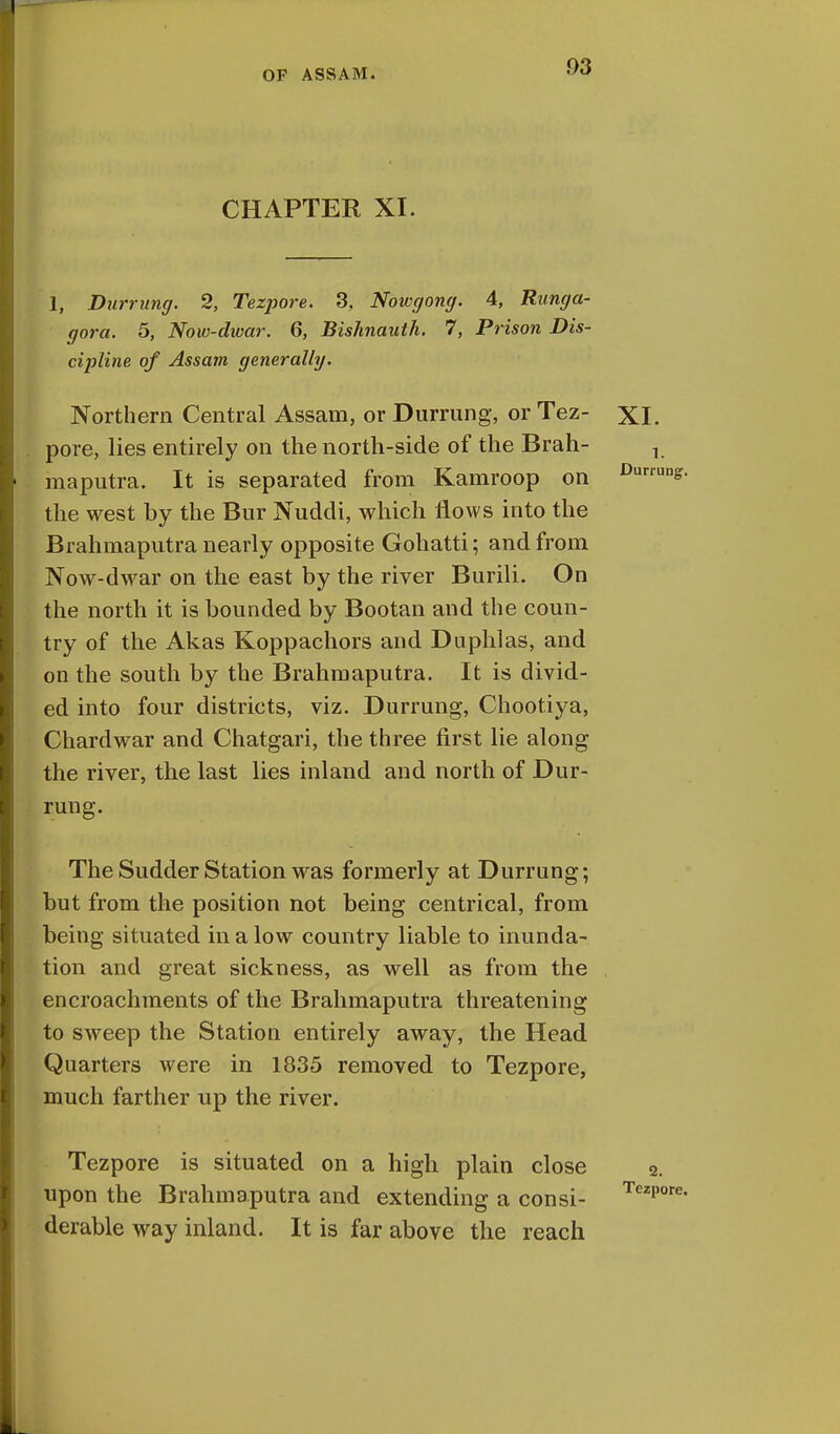 9Q CHAPTER XI. 1, Durrung. 2, Tezpore. 3, Nowgong. 4, Runga- gora. 5, Now-dwar. 6, Bishnauth. 7, Prison Dis- cipline of Assam generally. Northern Central Assam, or Durrung, or Tez- XI. pore, lies entirely on the north-side of the Brah- maputra. It is separated from Kamroop on the west by the Bur Nuddi, which flows into the Brahmaputra nearly opposite Gohatti; and from Now-dwar on the east by the river Burili. On the north it is bounded by Bootan and the coun- try of the Akas Koppachors and Duphlas, and on the south by the Brahmaputra. It is divid- ed into four districts, viz. Durrung, Chootiya, Chardwar and Chatgari, the three first lie along the river, the last lies inland and north of Dur- rung. The Sudder Station was formerly at Durrung; but from the position not being centrical, from being situated in a low country liable to inunda- tion and great sickness, as well as from the encroachments of the Brahmaputra threatening to sweep the Station entirely away, the Head Quarters were in 1835 removed to Tezpore, much farther up the river. Tezpore is situated on a high plain close upon the Brahmaputra and extending a consi- derable way inland. It is far above the reach 2. Tezpore,