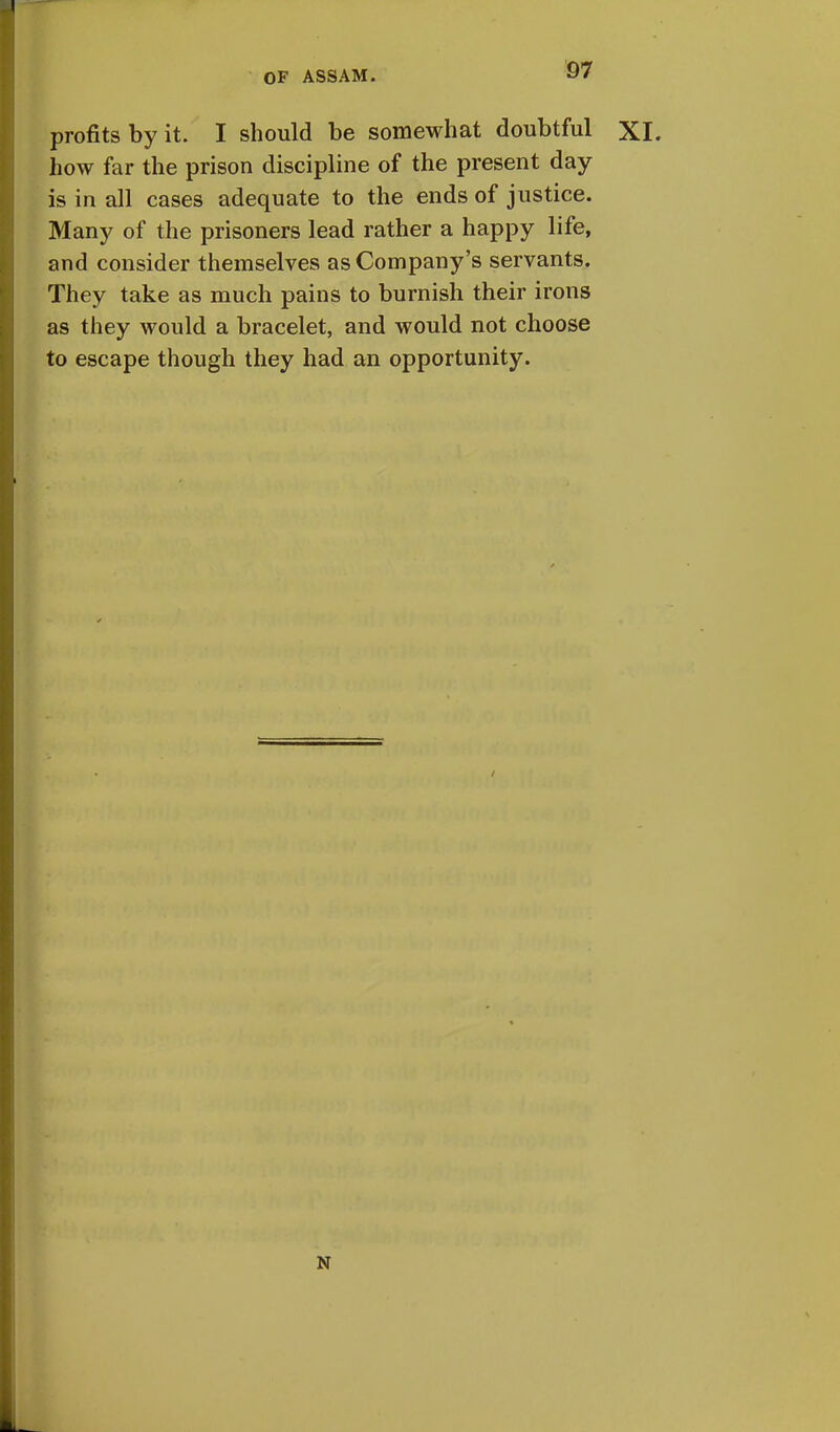 profits by it. I should be somewhat doubtful XI. how far the prison discipline of the present day is in all cases adequate to the ends of justice. Many of the prisoners lead rather a happy life, and consider themselves as Company's servants. They take as much pains to burnish their irons as they would a bracelet, and would not choose to escape though they had an opportunity. N