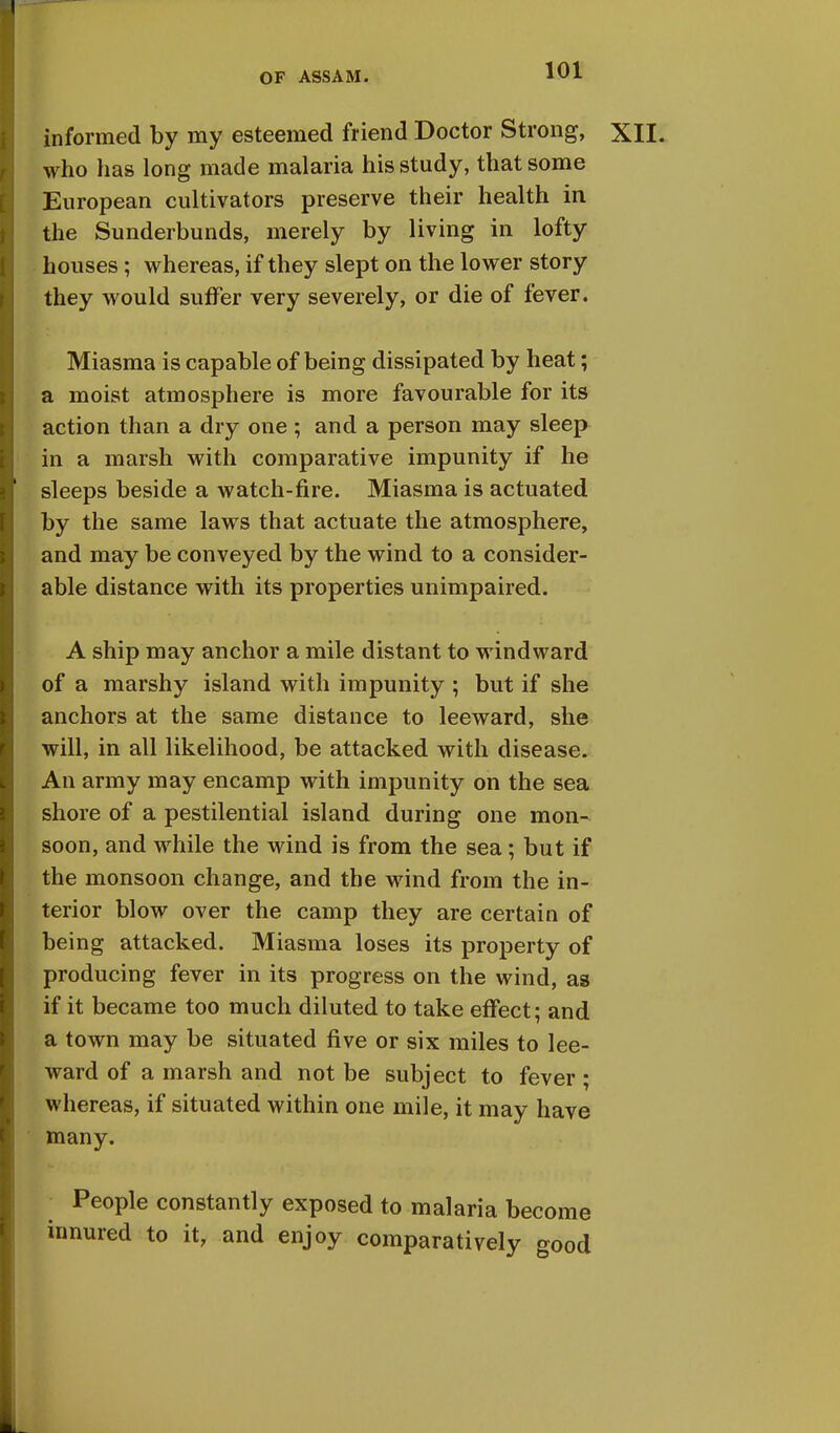 informed by my esteemed friend Doctor Strong, XII. who has long made malaria his study, that some European cultivators preserve their health in the Sunderbunds, merely by living in lofty houses; whereas, if they slept on the lower story they would suffer very severely, or die of fever. Miasma is capable of being dissipated by heat; a moist atmosphere is more favourable for its action than a dry one ; and a person may sleep in a marsh with comparative impunity if he sleeps beside a watch-fire. Miasma is actuated by the same laws that actuate the atmosphere, and may be conveyed by the wind to a consider- able distance with its properties unimpaired. A ship may anchor a mile distant to windward of a marshy island with impunity ; but if she anchors at the same distance to leeward, she will, in all likelihood, be attacked with disease. An army may encamp with impunity on the sea shore of a pestilential island during one mon- soon, and while the wind is from the sea; but if the monsoon change, and the wind from the in- terior blow over the camp they are certain of being attacked. Miasma loses its property of producing fever in its progress on the wind, as if it became too much diluted to take effect; and a town may be situated five or six miles to lee- ward of a marsh and not be subject to fever ; whereas, if situated within one mile, it may have many. People constantly exposed to malaria become innured to it, and enjoy comparatively good