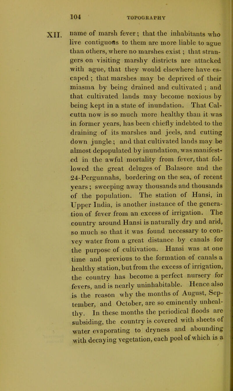 XII. name of marsh fever; that the inhabitants who live contiguous to them are more liable to ague than others, where no marshes exist; that stran- gers on visiting marshy districts are attacked with ague, that they would elsewhere have es- caped ; that marshes may be deprived of their miasma by being drained and cultivated ; and that cultivated lands may become noxious by being kept in a state of inundation. That Cal- cutta now is so much more healthy than it was in former years, has been chiefly indebted to the draining of its marshes and jeels, and cutting down jungle; and that cultivated lands may be almost depopulated by inundation, was manifest- ed in the awful mortality from fever, that fol- lowed the great deluges of Balasore and the 24-Pergunnahs, bordering on the sea, of recent years; sweeping away thousands and thousands of the population. The station of Hansi, in Upper India, is another instance of the genera- tion of fever from an excess of irrigation. The country around Hansi is naturally dry and arid, so much so that it was found necessary to con- vey water from a great distance by canals for the purpose of cultivation. Hansi was at one time and previous to the formation of canals a healthy station, but from the excess of irrigation, the country has become a perfect nursery for fevers, and is nearly uninhabitable. Hence also is the reason why the months of August, Sep- tember, and October, are so eminently unheal- thy. In these months the periodical floods are subsiding, the country is covered with sheets of water evaporating to dryness and abounding with decaying vegetation, each pool of which is a