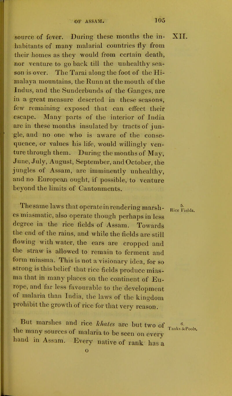 source of fever. During these months the in- XII. habitants of many malarial countries fly from their homes as they would from certain death, nor venture to go back till the unhealthy sea- son is over. The Tarai along the foot of the Hi- malaya mountains, the Runn at the mouth of the Indus, and the Sunderbunds of the Ganges, are in a great measure deserted in these seasons, few remaining exposed that can effect their escape. Many parts of the interior of India are in these months insulated by tracts of jun- gle, and no one who is aware of the conse- quence, or values his life, would willingly ven- ture through them. During the months of May, June, July, August, September, and October, the jungles of Assam, are imminently unhealthy, and no European ought, if possible, to venture beyond the limits of Cantonments. The same laws that operate in rendering marsh- Rice FieIdg es miasmatic, also operate though perhaps in less degree in the rice fields of Assam. Towards the end of the rains, and while the fields are still flowing with water, the ears are cropped and the straw is allowed to remain to ferment and form miasma. This is not a visionary idea, for so strong is this belief that rice fields produce mias- ma that in many places on the continent of Eu- rope, and far less favourable to the development of malaria than India, the laws of the kingdom prohibit the growth of rice for that very reason. But marshes and rice Mates are but two of 6 the many sources of malaria to be seen on every Tanks*£P°o18' hand in Assam. Every native of rank has a o