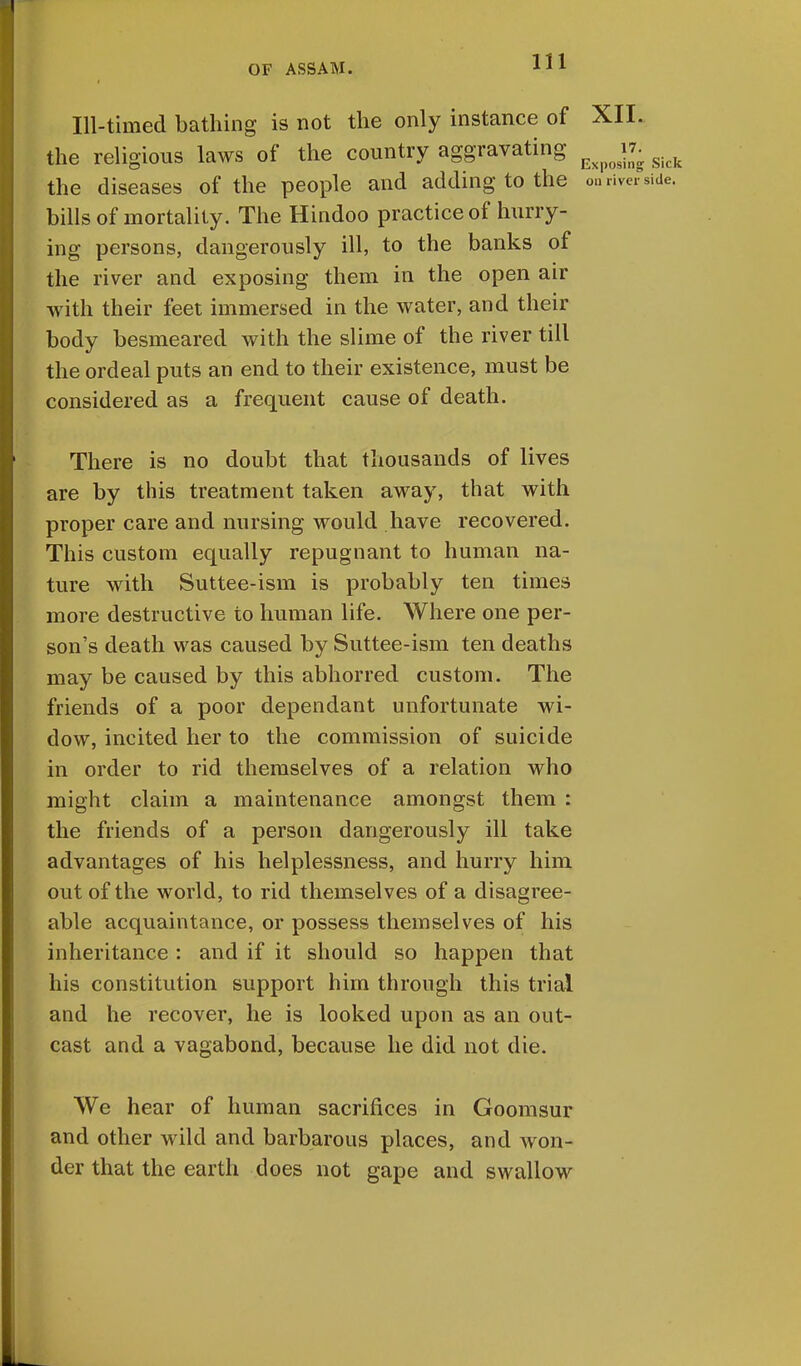 Ill-timed bathing is not the only instance of XII. the religious laws of the country aggravating ^ jr. the diseases of the people and adding to the on river bills of mortality. The Hindoo practice of hurry- ing persons, dangerously ill, to the banks of the river and exposing them in the open air with their feet immersed in the water, and their body besmeared with the slime of the river till the ordeal puts an end to their existence, must be considered as a frequent cause of death. There is no doubt that thousands of lives are by this treatment taken away, that with proper care and nursing would have recovered. This custom equally repugnant to human na- ture with Suttee-ism is probably ten times more destructive to human life. Where one per- son's death was caused by Suttee-ism ten deaths may be caused by this abhorred custom. The friends of a poor dependant unfortunate wi- dow, incited her to the commission of suicide in order to rid themselves of a relation who might claim a maintenance amongst them : the friends of a person dangerously ill take advantages of his helplessness, and hurry him out of the world, to rid themselves of a disagree- able acquaintance, or possess themselves of his inheritance : and if it should so happen that his constitution support him through this trial and he recover, he is looked upon as an out- cast and a vagabond, because he did not die. We hear of human sacrifices in Goomsur and other wild and barbarous places, and won- der that the earth does not gape and swallow