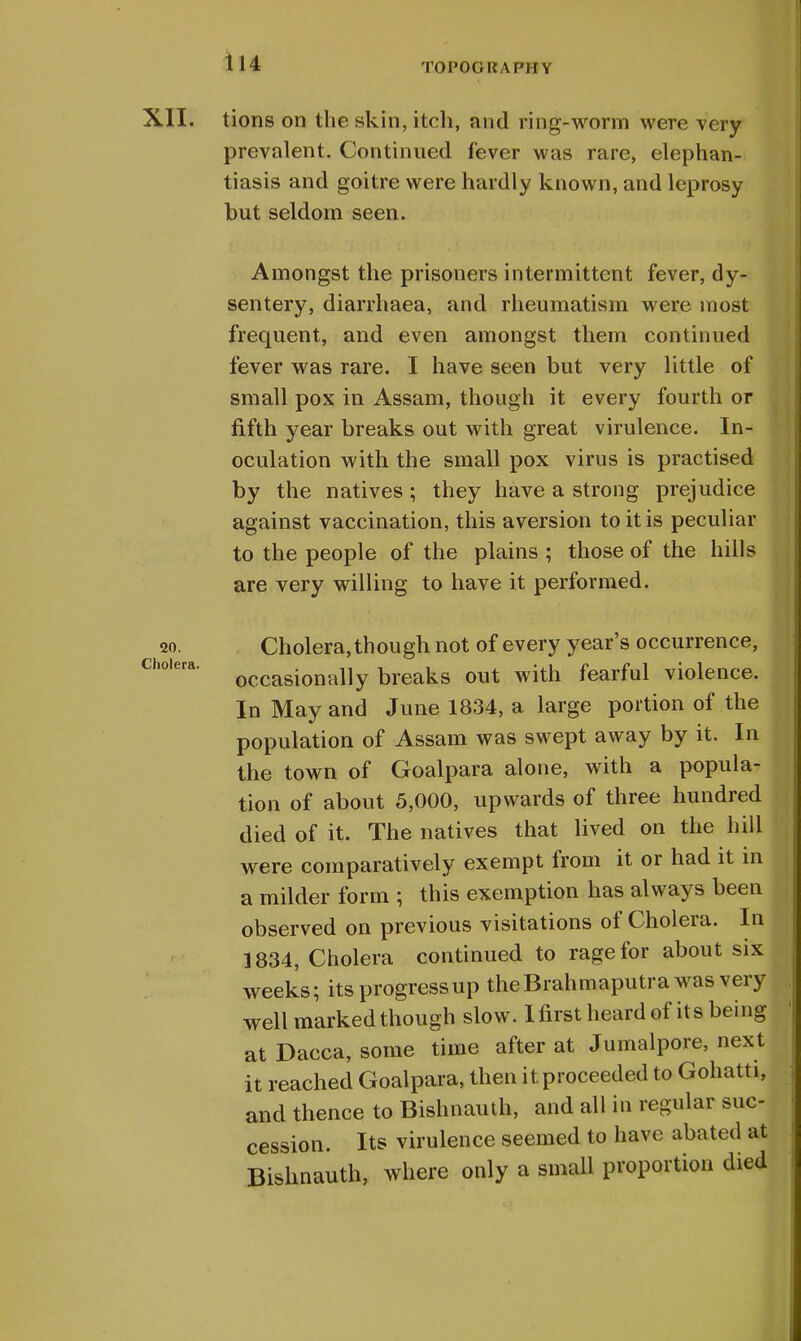 XII. tions on the skin, itch, and ring-worm were very prevalent. Continued fever was rare, elephan- tiasis and goitre were hardly known, and leprosy but seldom seen. Amongst the prisoners intermittent fever, dy- sentery, diarrhaea, and rheumatism were most frequent, and even amongst them continued fever was rare. I have seen but very little of small pox in Assam, though it every fourth or fifth year breaks out with great virulence. In- oculation with the small pox virus is practised by the natives; they have a strong prejudice against vaccination, this aversion to it is peculiar to the people of the plains ; those of the hills are very willing to have it performed. 20. Cholera, though not of every year's occurrence, occasionally breaks out with fearful violence. In May and June 1834, a large portion of the population of Assam was swept away by it. In the town of Goalpara alone, with a popula- tion of about 5,000, upwards of three hundred died of it. The natives that lived on the hill were comparatively exempt from it or had it in a milder form ; this exemption has always been observed on previous visitations of Cholera. In 1834, Cholera continued to rage for about six weeks; its progress up the Brahmaputra was very well marked though slow. I first heard of its being at Dacca, some time after at Jumalpore, next it reached Goalpara, then it proceeded to Gohatti, and thence to Bishnauth, and all in regular suc- cession. Its virulence seemed to have abated at Bishnauth, where only a small proportion died