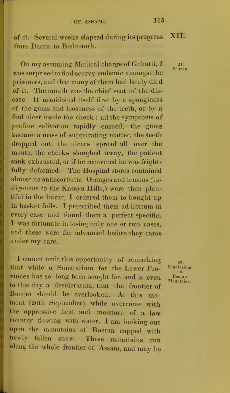 of it. Several weeks elapsed during its progress XII. from Dacca to Bishnauth. On my assuming Medical charge of Gohatti, I 21. , Scurvy. was surprised to find scurvy endemic amongst the prisoners, and that many of them had lately died of it. The mouth was the chief seat of the dis- ease. It manifested itself first by a sponginess of the gums and looseness of the teeth, or by a foul ulcer inside the cheek : all the symptoms of profuse salivation rapidly ensued, the gums became a mass of suppurating matter, the teeth dropped out, the ulcers spread all over the mouth, the cheeks sloughed away, the patient sank exhausted, or if he recovered he was fright- fully deformed. The Hospital stores contained almost no antiscorbutic. Oranges and lemons (in- digenous to the Kassya Hills,) were then plen- tiful in the bazar, I ordered them to bought up in basket fulls. I prescribed them ad libitum in every case and found them a perfect specific. I was fortunate in losing only one or two cases, and these were far advanced before they came under my care. I cannot omit this opportunity of remarking 22 that while a Sanatarium for the Lower Pro- Sanatapium on vinces has so long been sought for, and is even . Bootan ... i-i Mountains. to this day a desideratum, that the frontier of Bootan should be overlooked. At this mo- ment (20th September), while overcome with the oppressive heat and moisture of a low country flowing with water, I am looking out upon the mountains of Bootan capped with newly fallen snow. These mountains run along the whole frontier of Assam, and may be