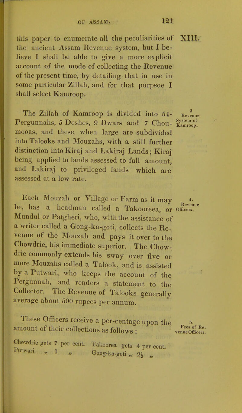 this paper to enumerate all the peculiarities of XIII. the ancient Assam Revenue system, but I be- lieve I shall be able to give a more explicit account of the mode of collecting the Revenue of the present time, by detailing that in use in some particular Zillah, and for that purpsoe I shall select Kamroop. The Zillah of Kamroop is divided into 54- Revenue Pergunnahs, 5 Deshes, 9 Dwars and 7 Chou- mooas, and these when large are subdivided into Talooks and Mouzahs, with a still further distinction into Kiraj and Lakiraj Lands; Kiraj being applied to lands assessed to full amount, and Lakiraj to privileged lands which are assessed at a low rate. Each Mouzah or Village or Farm as it mav <• Revenue be, has a headman called a Takooreea, or officers!0 Mundul or Patgheri, who, with the assistance of a writer called a Gong-ka-goti, collects the Re- venue of the Mouzah and pays it over to the Chowdrie, his immediate superior. The Chow- drie commonly extends his sway over five or more Mouzahs called a Talook, and is assisted by a Putwari, who keeps the account of the Pergunnah, and renders a statement to the Collector. The Revenue of Talooks generally average about 500 rupees per annum. These Officers receive a per-centage upon the »• amount of their collections as follows : JuTotll: Chowdrie gets 7 per cent. Takoorea gets 4 per cent. P^an „ 1 „ Gong-ka-goti „ 2* „