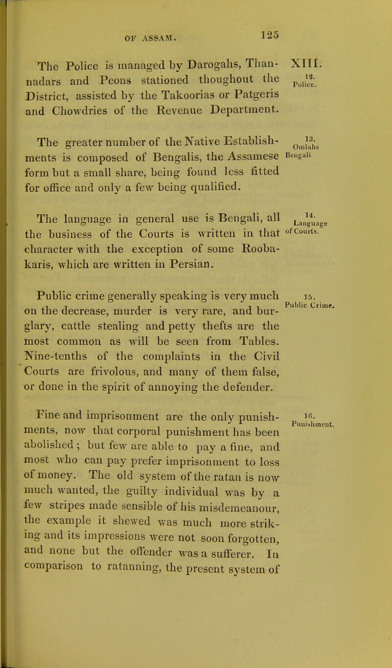 The Police is managed by Darogahs, Than- nadars and Peons stationed thoughout the District, assisted by the Takoorias or Patgeris and Chowdries of the Revenue Department. The greater number of the Native Establish- ments is composed of Bengalis, the Assamese Bengali form but a small share, being found less fitted for office and only a few being qualified. The language in general use is Bengali, all LJ(^ the business of the Courts is written in that ofco^u character with the exception of some Rooba- karis, which are written in Persian. XIII. 12. Police. Public crime generally speaking is very much 15. .-it 1 j t Public Crime. on the decrease, murder is very rare, and bur- glary, cattle stealing and petty thefts are the most common as will be seen from Tables. Nine-tenths of the complaints in the Civil Courts are frivolous, and many of them false, or done in the spirit of annoying the defender. Fine and imprisonment are the only punish- ments, now that corporal punishment has been abolished ; but few are able to pay a fine, and most who can pay prefer imprisonment to loss of money. The old system of the ratan is now much wanted, the guilty individual was by a few stripes made sensible of his misdemeanour, the example it shewed was much more strik- ing and its impressions were not soon forgotten, and none but the offender was a sufferer. In comparison to ratanning, the present system of Punishment,