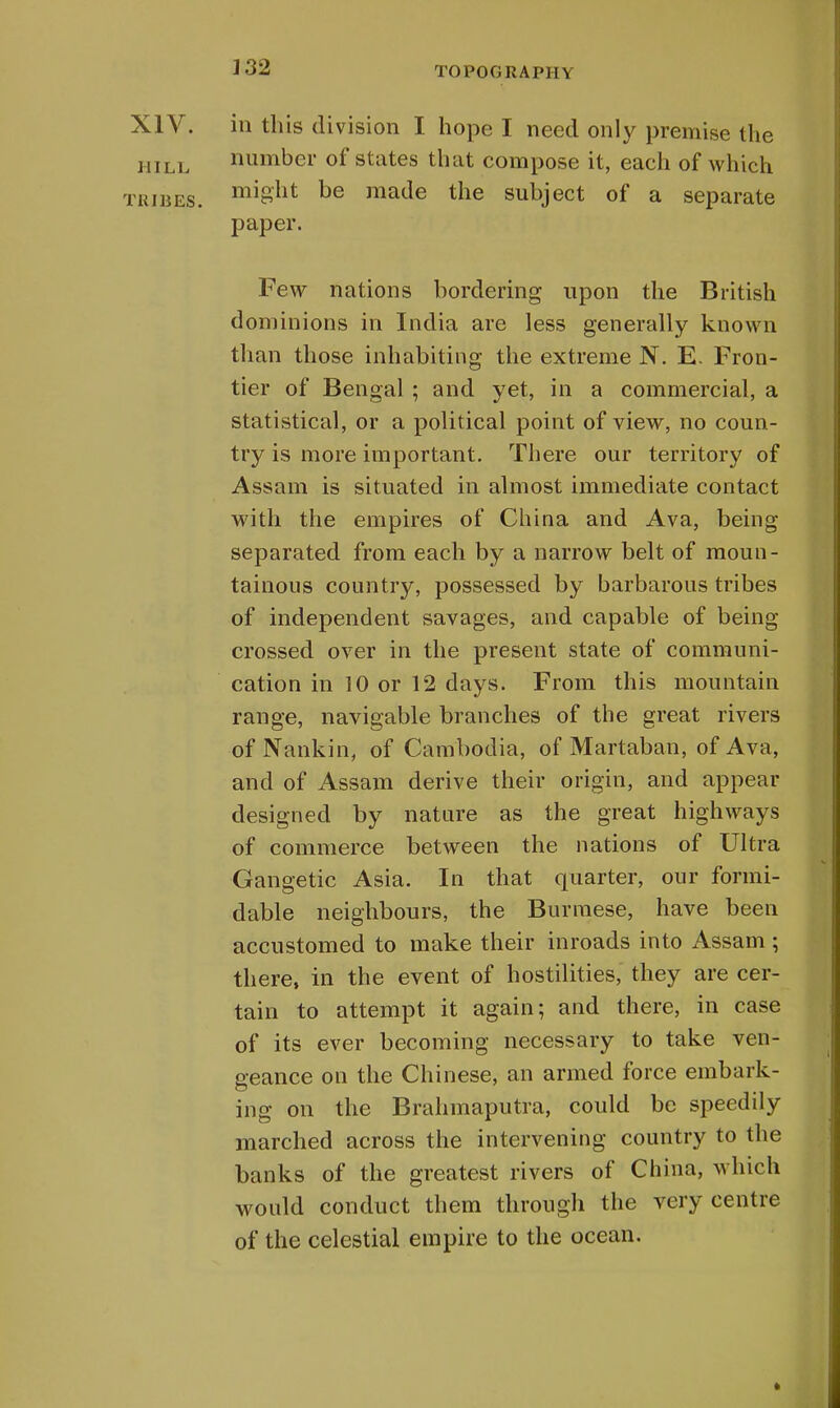 XIV. in this division I hope I need only premise the hill number of states that compose it, each of which tribes. mi8'ut be ma(le the subject of a separate paper. Few nations bordering upon the British dominions in India are less generally known than those inhabiting the extreme N. E. Fron- tier of Bengal ; and yet, in a commercial, a statistical, or a political point of view, no coun- try is more important. There our territory of Assam is situated in almost immediate contact with the empires of China and Ava, being separated from each by a narrow belt of moun- tainous country, possessed by barbarous tribes of independent savages, and capable of being- crossed over in the present state of communi- cation in 10 or 12 days. From this mountain range, navigable branches of the great rivers of Nankin, of Cambodia, of Martaban, of Ava, and of Assam derive their origin, and appear designed by nature as the great highways of commerce between the nations of Ultra Gangetic Asia. In that quarter, our formi- dable neighbours, the Burmese, have been accustomed to make their inroads into Assam; there, in the event of hostilities, they are cer- tain to attempt it again; and there, in case of its ever becoming necessary to take ven- geance on the Chinese, an armed force embark- ing on the Brahmaputra, could be speedily marched across the intervening country to the banks of the greatest rivers of China, which would conduct them through the very centre of the celestial empire to the ocean. »