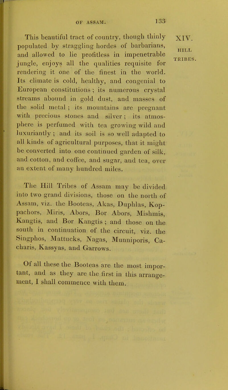 HILL TRIBES. This beautiful tract of country, though thinly xiV populated by straggling hordes of barbarians, and allowed to lie profitless in impenetrable jungle, enjoys all the qualities requisite for rendering it one of the finest in the world. Its climate is cold, healthy, and congenial to European constitutions ; its numerous crystal streams abound in gold dust, and masses of the solid metal ; its mountains are pregnant with precious stones and silver; its atmos- phere is perfumed with tea growing wild and luxuriantly ; and its soil is so well adapted to all kinds of agricultural purposes, that it might be converted into one continued garden of silk, and cotton, and coffee, and sugar, and tea, over an extent of many hundred miles. The Hill Tribes of Assam may be divided into two grand divisions, those on the north of Assam, viz. the Booteas, Akas, Duphlas, Kop- pachors, Miris, Abors, Bor Abors, Mishmis, Kangtis, and Bor Kangtis ; and those on the south in continuation of the circuit, viz. the Singphos, Mattucks, Nagas, Munniporis, Ca- charis, Kassyas, and Garrows. Of all these the Booteas are the most impor- tant, and as they are the first in this arrange- ment, I shall commence with them.