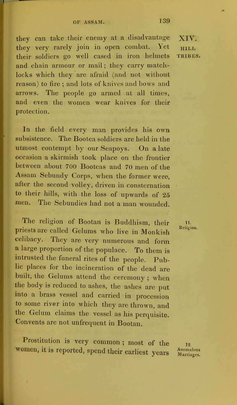 they can take their enemy at a disadvantage XIV. they very rarely join in open combat. Yet hill their soldiers go well cased in iron helmets tribes. and chain armour or mail; they carry match- locks which they are afraid (and not without reason) to fire ; and lots of knives and bows and arrows. The people go armed at all times, and even the women wear knives for their protection. In the field every man provides his own subsistence. The Bootea soldiers are held in the utmost contempt by our Seapoys. On a late occasion a skirmish took place on the frontier between about 700 Booteas and 70 men of the Assam Sebundy Corps, when the former were, after the second volley, driven in consternation to their hills, with the loss of upwards of 25 men. The Sebundies had not a man wounded. The religion of Bootan is Buddhism, their n: priests are called Gelums who live in Monkish RehgI celibacy. They are very numerous and form a large proportion of the populace. To them is intrusted the funeral rites of the people. Pub- lic places for the incineration of the dead are built, the Gelums attend the ceremony ; when the body is reduced to ashes, the ashes are put into a brass vessel and carried in procession to some river into which they are thrown, and the Gelum claims the vessel as his perquisite. Convents are not unfrequent in Bootan. Prostitution is very common ; most of the women, it is reported, spend their earliest years 12. Anomalous Marriages.