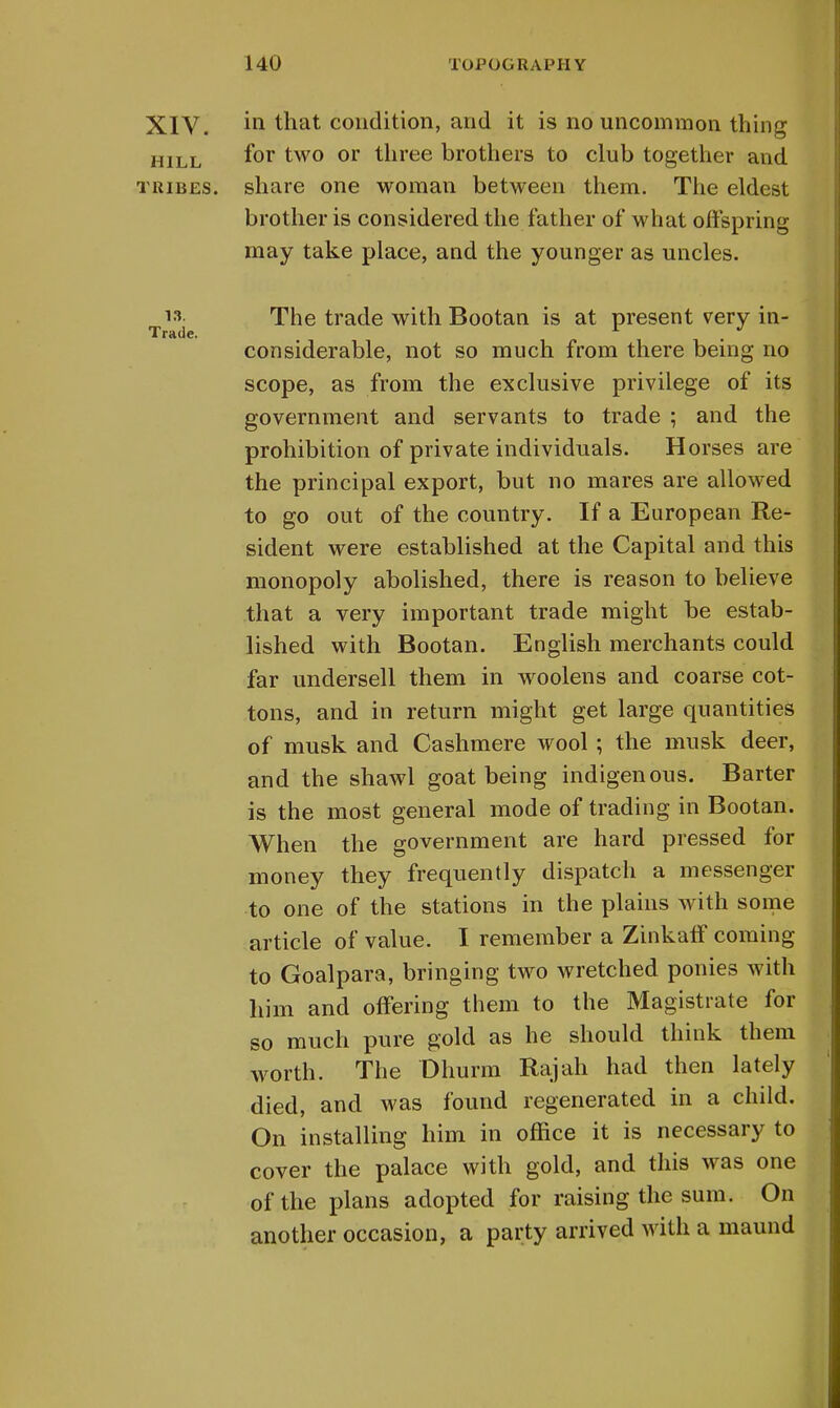 in that condition, and it is no uncommon thing for two or three brothers to club together and brother is considered the father of what offspring may take place, and the younger as uncles. The trade with Bootan is at present very in- considerable, not so much from there being no scope, as from the exclusive privilege of its government and servants to trade ; and the prohibition of private individuals. Horses are the principal export, but no mares are allowed to go out of the country. If a European Re- sident were established at the Capital and this monopoly abolished, there is reason to believe that a very important trade might be estab- lished with Bootan. English merchants could far undersell them in woolens and coarse cot- tons, and in return might get large quantities of musk and Cashmere wool; the musk deer, and the shawl goat being indigenous. Barter is the most general mode of trading in Bootan. When the government are hard pressed for money they frequently dispatch a messenger to one of the stations in the plains with some article of value. I remember a Zinkaff coming to Goalpara, bringing two wretched ponies with him and offering them to the Magistrate for so much pure gold as he should think them worth. The Dhurm Rajah had then lately died, and was found regenerated in a child. On installing him in office it is necessary to cover the palace with gold, and this was one of the plans adopted for raising the sum. On another occasion, a party arrived with a maund XIV. HILL