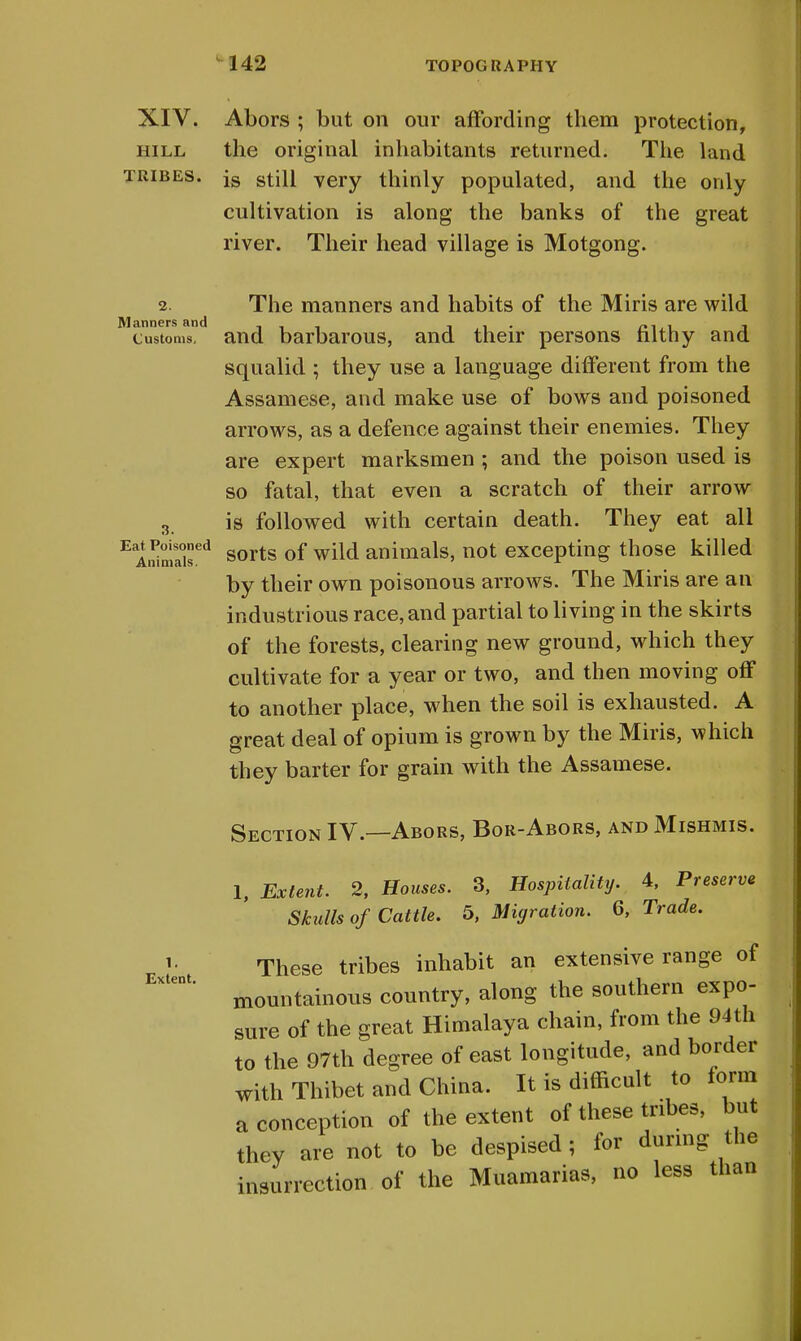 XIV. Abors ; but on our affording them protection, hill the original inhabitants returned. The land tribes. is stiH very thinly populated, and the only cultivation is along the banks of the great river. Their head village is Motgong. 2. The manners and habits of the Miris are wild customs, and barbarous, and their persons filthy and squalid ; they use a language different from the Assamese, and make use of bows and poisoned arrows, as a defence against their enemies. They are expert marksmen ; and the poison used is so fatal, that even a scratch of their arrow 3. is followed with certain death. They eat all EA.!inSed sorts of wild animals, not excepting those killed by their own poisonous arrows. The Miris are an industrious race, and partial to living in the skirts of the forests, clearing new ground, which they cultivate for a year or two, and then moving off to another place, when the soil is exhausted. A great deal of opium is grown by the Miris, which they barter for grain with the Assamese. Section IV.—Abors, Bor-Abors, and Mishmis. 1, Extent. 2, Houses. 3, Hospitality. 4, Preserve Skulls of Cattle. 5, Migration. 6, Trade. 1.1 These tribes inhabit an extensive range of mountainous country, along the southern expo- sure of the great Himalaya chain, from the 94th to the 97th degree of east longitude, and border with Thibet and China. It is difficult to form a conception of the extent of these tribes, but they are not to be despised; for during the insurrection of the Muamarias, no less than Extent.