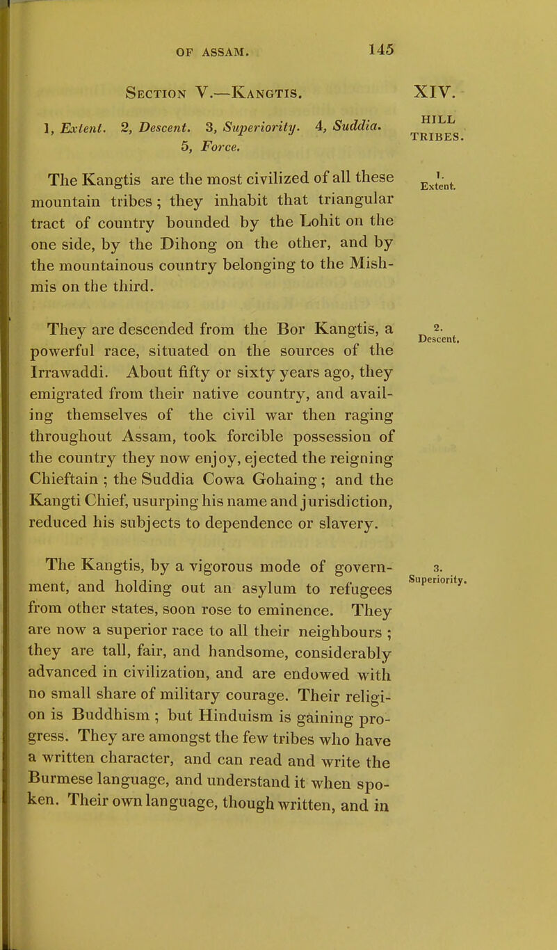 Section V.—Kangtis. XIV. 1, Extent. 2, Descent. 3, Superiority. 4, Suddia. 5, Force. The Kangtis are the most civilized of all these mountain tribes; they inhabit that triangular tract of country bounded by the Lohit on the one side, by the Dihong on the other, and by the mountainous country belonging to the Mish- mis on the third. HILL TRIBES. T. Extent. They are descended from the Bor Kangtis, a powerful race, situated on the sources of the Irrawaddi. About fifty or sixty years ago, they emigrated from their native country, and avail- ing themselves of the civil war then raging throughout Assam, took forcible possession of the country they now enjoy, ejected the reigning Chieftain ; the Suddia Cowa Gohaing ; and the Kangti Chief, usurping his name and jurisdiction, reduced his subjects to dependence or slavery. The Kangtis, by a vigorous mode of govern- ment, and holding out an asylum to refugees from other states, soon rose to eminence. They are now a superior race to all their neighbours ; they are tall, fair, and handsome, considerably advanced in civilization, and are endowed with no small share of military courage. Their religi- on is Buddhism ; but Hinduism is gaining pro- gress. They are amongst the few tribes who have a written character, and can read and write the Burmese language, and understand it when spo- ken. Their own language, though written, and in 2. Descent. 3. Superiority.