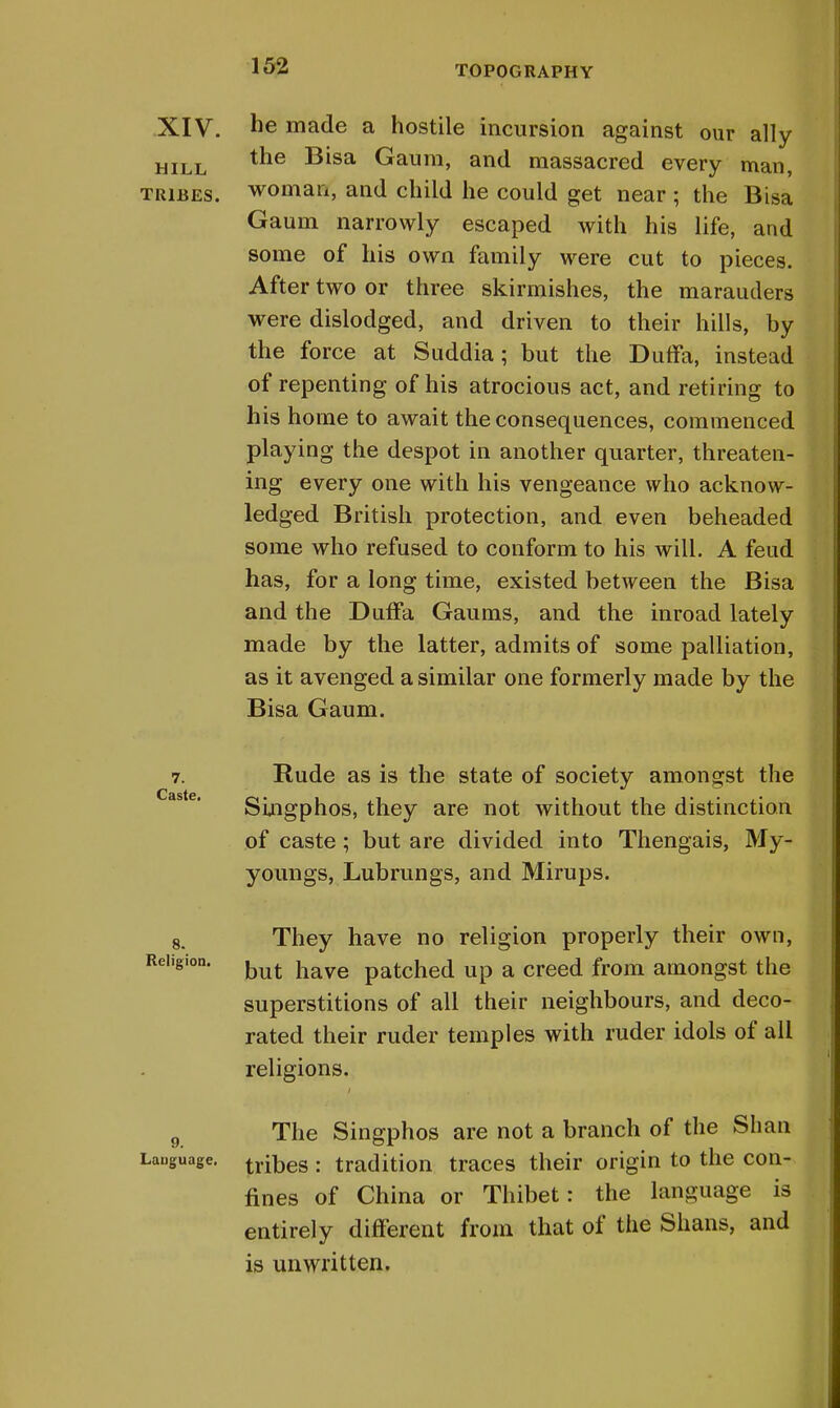 XIV. he made a hostile incursion against our ally hill ^e ^sa Gaum, and massacred every man, tribes, woman, and child he could get near ; the Bisa Gaum narrowly escaped with his life, and some of his own family were cut to pieces. After two or three skirmishes, the marauders were dislodged, and driven to their hills, by the force at Suddia; but the Duffa, instead of repenting of his atrocious act, and retiring to his home to await the consequences, commenced playing the despot in another quarter, threaten- ing every one with his vengeance who acknow- ledged British protection, and even beheaded some who refused to conform to his will. A feud has, for a long time, existed between the Bisa and the DufFa Gaums, and the inroad lately made by the latter, admits of some palliation, as it avenged a similar one formerly made by the Bisa Gaum. 7. Rude as is the state of society amongst the Caste Singphos, they are not without the distinction of caste; but are divided into Thengais, My- youngs, Lubrungs, and Mirups. 8. They have no religion properly their own, Religion. have patched up a creed from amongst the superstitions of all their neighbours, and deco- rated their ruder temples with ruder idols of all religions. 9 The Singphos are not a branch of the Shan Language. tribes : tradition traces their origin to the con- fines of China or Thibet: the language is entirely different from that of the Shans, and is unwritten.