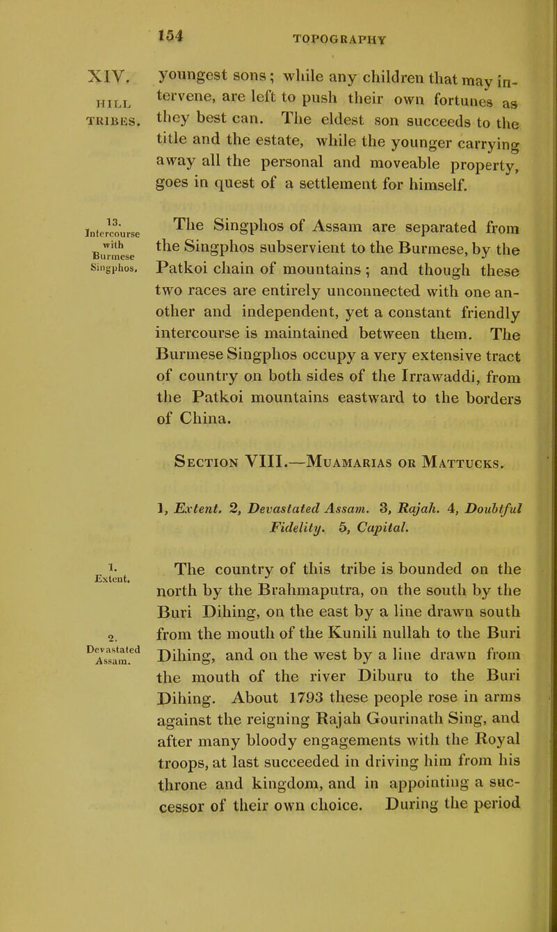 XIV. HILL TRIBES. 13. Intercourse with Burmese Singphos. youngest sons; while any children that may in- tervene, are left to push their own fortunes as they best can. The eldest son succeeds to the title and the estate, while the younger carrying away all the personal and moveable property, goes in quest of a settlement for himself. The Singphos of Assam are separated from the Singphos subservient to the Burmese, by the Patkoi chain of mountains ; and though these two races are entirely unconnected with one an- other and independent, yet a constant friendly intercourse is maintained between them. The Burmese Singphos occupy a very extensive tract of country on both sides of the Irrawaddi, from the Patkoi mountains eastward to the borders of China. Section VIII.—Muamarias or Mattucks. 1, Extent. 2, Devastated Assam. 3, Rajah. 4, Doubtful Fidelity. 5, Capital. l. Extent. Devastated Assam. The country of this tribe is bounded on the north by the Brahmaputra, on the south by the Buri Dihing, on the east by a line drawn south from the mouth of the Kunili nullah to the Buri Dihing, and on the west by a line drawn from the mouth of the river Diburu to the Buri Dihing. About 1793 these people rose in arms against the reigning Rajah Gourinath Sing, and after many bloody engagements with the Royal troops, at last succeeded in driving him from his throne and kingdom, and in appointing a suc- cessor of their own choice. During the period