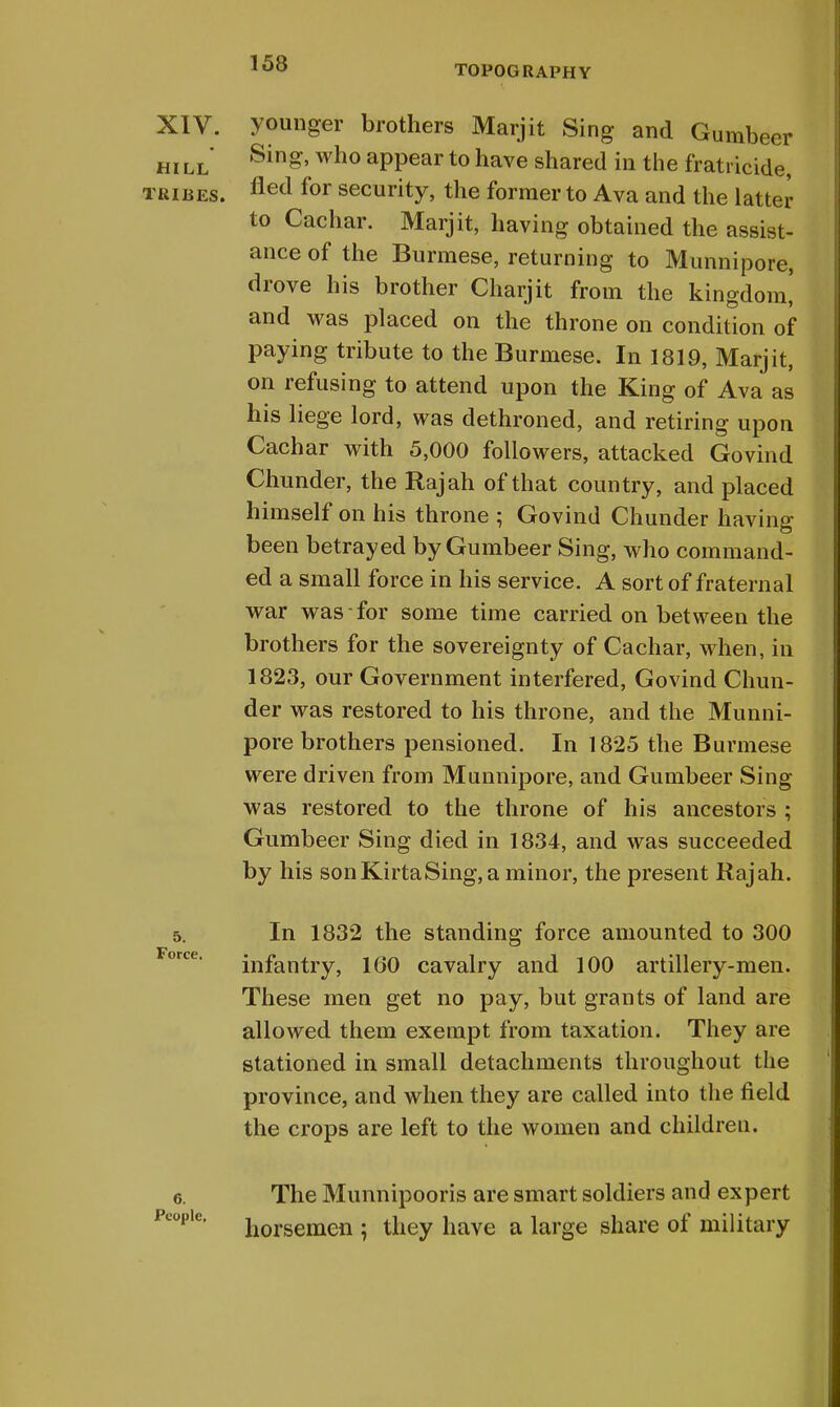 153 TOPOGRAPHY XIV. younger brothers Marjit Sing and Gumbeer hill' Sin»' who aPPear to have shared in the fratricide, tribes. fled for security, the former to Ava and the latter to Cachar. Marjit, having obtained the assist- ance of the Burmese, returning to Munnipore, drove his brother Charjit from the kingdom! and was placed on the throne on condition of paying tribute to the Burmese. In 1819, Marjit, on refusing to attend upon the King of Ava as his liege lord, was dethroned, and retiring upon Cachar with 5,000 followers, attacked Govind Chunder, the Rajah of that country, and placed himself on his throne ; Govind Chunder having been betrayed by Gumbeer Sing, who command- ed a small force in his service. A sort of fraternal war was for some time carried on between the brothers for the sovereignty of Cachar, when, in 1823, our Government interfered, Govind Chun- der was restored to his throne, and the Munni- pore brothers pensioned. In 1825 the Burmese were driven from Munnipore, and Gumbeer Sing was restored to the throne of his ancestors ; Gumbeer Sing died in 1834, and was succeeded by his sonKirtaSing,a minor, the present Rajah. 5. In 1832 the standing force amounted to 300 infantry, 160 cavalry and 100 artillery-men. These men get no pay, but grants of land are allowed them exempt from taxation. They are stationed in small detachments throughout the province, and when they are called into the field the crops are left to the women and children. e. The Munnipooris are smart soldiers and expert People' horsemen ; they have a large share of military