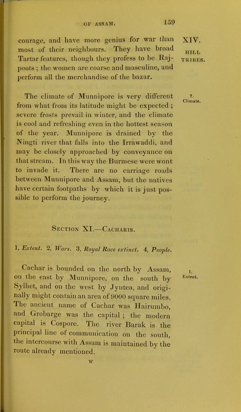 courage, and have more genius for war than most of their neighbours. They have broad Tartar features, though they profess to be Raj- poots ; the women are coarse and masculine, and perform all the merchandise of the bazar. The climate of Munnipore is very different from what from its latitude might be expected ; severe frosts prevail in winter, and the climate is cool and refreshing even in the hottest season of the year. Munnipore is drained by the Ningti river that falls into the Irrawaddi, and may be closely approached by conveyance on that stream. In this way the Burmese were wont to invade it. There are no carriage roads between Munnipore and Assam, but the natives have certain footpaths by which it is just pos- sible to perform the journey. Section XI.—Cacharis. 1, Extent. 2, Wars. 3, Royal Race extinct. 4, People. Cachar is bounded on the north by Assam, on the east by Munnipore, on the south by Extent Sylhet, and on the west by Jyntea, and origi- nally might contain an area of 9000 square miles. The ancient name of Cachar was Hairumbo, and Grobarge was the capital ; the modern capital is Oospore. The river Barak is the principal line of communication on the south, the intercourse with Assam is maintained by the route already mentioned. w XIV. HILL TRIBES. 7. Climate.