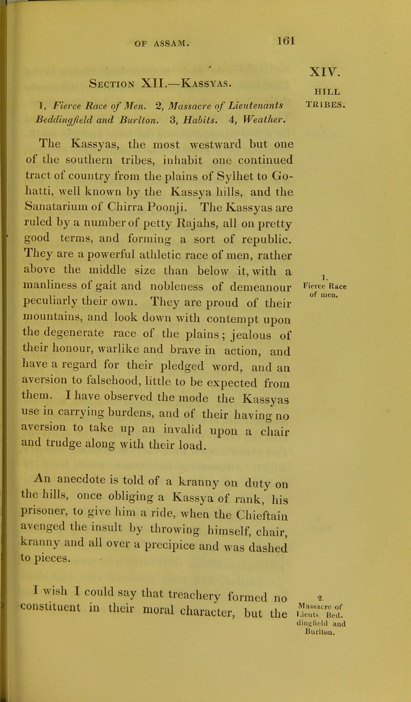 Section XII.—Kassyas. 1, Fierce Race of Men. 2, Massacre of Lieutenants Beddingfield and Burl ton. 3, Habits. 4, Weather. The Kassyas, the most westward but one of the southern tribes, inhabit one continued tract of country from the plains of Sylhet to Go- hatti, well known by the Kassya hills, and the Sanatarium of Chirra Poonji. The Kassyas are ruled by a number of petty Rajahs, all on pretty good terms, and forming a sort of republic. They are a powerful athletic race of men, rather above the middle size than below it, with a manliness of gait and nobleness of demeanour Fierce Race peculiarly their own. They are proud of their mountains, and look down with contempt upon the degenerate race of the plains; jealous of their honour, warlike and brave in action, and have a regard for their pledged word, and an aversion to falsehood, little to be expected from them. I have observed the mode the Kassyas use in carrying burdens, and of their having no aversion to take up an invalid upon a chair and trudge along with their load. XIV. HILL TRIBES. An anecdote is told of a kranny on duty on the hills, once obliging a Kassya of rank, his prisoner, to give him a ride, when the Chieftain avenged the insult by throwing himself, chair, kranny and all over a precipice and was dashed to pieces. I wish I could say that treachery formed no constituent in their moral character, but the 2. Massacre of * .tents lied. diugfield and Burltun.