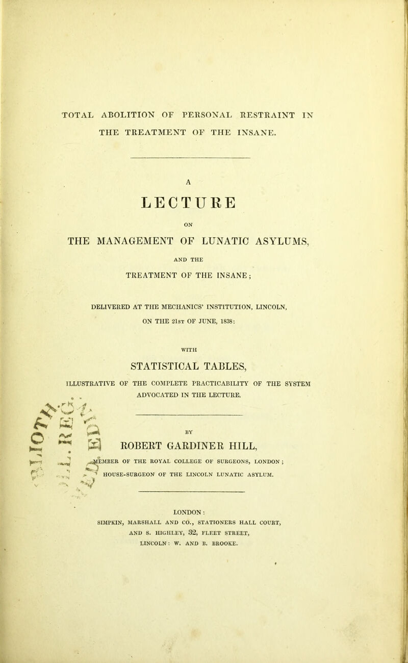 TOTAL ABOLITION OF PERSONAL RESTRAINT IN THE TREATMENT OF THE INSANE. A LECTURE ON THE MANAGEMENT OF LUNATIC ASYLUMS, AND THE TREATMENT OF THE INSANE; DELIVERED AT THE MECHANICS’ INSTITUTION, LINCOLN, ON THE 21st of JUNE, 1838: STATISTICAL TABLES, ILLUSTRATIVE OF THE COMPLETE PRACTICABILITY OF THE SYSTEM ADVOCATED IN THE LECTURE. • • .''K, ^ W I ‘ ^ ^ ROBEKT GARDINER HILL, _aJIEiMBER OF THE ROYAL COLLEGE OF SURGEONS, LONDON ; ^ HOUSE-SURGEON OF THE LINCOLN LUNATIC ASYLUM. LONDON: SIMPKIN, MARSHALL AND CO., STATIONERS HALL COURT, AND S. HIGHLEY, 32, FLEET STREET, LINCOLN: W. AND B. BROOKE.