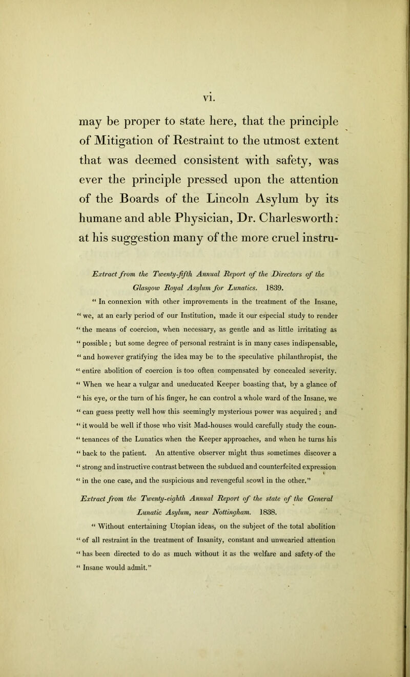 may be proper to state here, that the principle of Mitio;ation of Restraint to the utmost extent that was deemed consistent with safety, was ever the principle pressed upon the attention of the Boards of the Lincoln Asylum by its humane and able Physician, Dr. Charlesworth: at his suggestion many of the more cruel instru- Extract from the Tmenty-fifth Annual Report of the Directors of the Glasgow Royal Asylum for Lunatics. 1839. “ In connexion with other improvements in the treatment of the Insane, “ we, at an early period of our Institution, made it our especial study to render “ the means of coercion, when necessary, as gentle and as little irritating as “ possible; but some degree of personal restraint is in many cases indispensable, “ and however gratifying the idea may be to the speculative philanthropist, the “ entire abolition of coercion is too often compensated by concealed severity. “ When we hear a vulgar and uneducated Keeper boasting that, by a glance of “ his eye, or the turn of his linger, he can control a whole ward of the Insane, we “ can guess pretty well how this seemingly mysterious power was acquired; and “ it would be well if those who visit Mad-houses would carefully study the coun- “ tenances of the Lunatics when the Keeper approaches, and when he turns his “ back to the patient. An attentive observer might thus sometimes discover a “ strong and instructive contrast between the subdued and counterfeited expression I “ in the one case, and the suspicious and revengeful scowl in the other,” Extract from the Twenty-eighth Annual Report of the state of the General Lunatic Asylum, near Nottingham. 1838. “ Without entertaining Utopian ideas, on the subject of the total abolition “ of all restraint in the treatment of Insanity, constant and unwearied attention “ has been directed to do as much without it as the welfare and safety-of the “ Insane would admit.