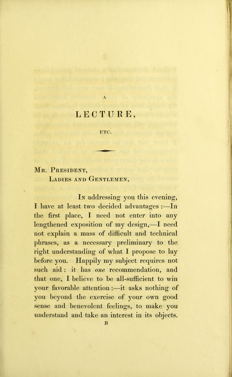 A LECTURE, ETC. Mr. President, Ladies and Gentlemen, In addressing you this evening, I have at least two decided advantages :—In the first place, I need not enter into any lengthened exposition of my design,—I need not explain a mass of difficult and technical phrases, as a necessary preliminary to the right understanding of what I propose to lay before you. Happily my subject requires not such aid: it has one recommendation, and that one, I believe to be all-sufficient to win your favorable attention:—it asks nothing of you beyond the exercise of your own good sense and benevolent feelings, to make you understand and take an interest in its objects. B