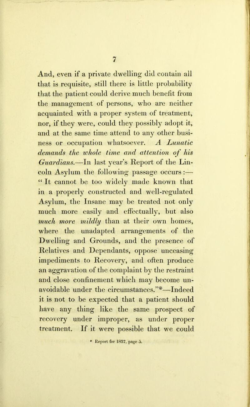 And, even if a private dwelling did contain all that is requisite, still there is little probability tliat the patient could derive much benefit from the management of persons, who are neither acquainted with a proper system of treatment, nor, if they were, could they possibly adopt it, and at the same time attend to any other busi- ness or occupation whatsoever. A Lunatic demands the whole time and attention of his Guardians.—In last year’s Report of the Lin- coln Asylum the following passage occurs :— “ It cannot be too widely made known that in a properly constructed and well-regulated Asylum, the Insane may be treated not only much more easily and effectually, but also much more 7nildly than at their own homes, where the unadapted arrangements of the Dwelling and Grounds, and the presence of Relatives and Dependants, oppose unceasing- impediments to Recovery, and often produce an aggravation of the complaint by the restraint and close confinement which may become un- avoidable under the circumstances.”*—Indeed it is not to be expected that a patient should have any thing like the same prosjDect of recovery under improper, as under proper treatment. If it were possible that we could • Report for 1837, page 5.