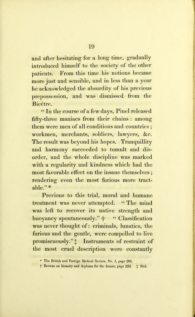 and after hesitating for a long time, gradually introduced himself to the society of the other patients. From this time his notions became more just and sensible, and in less than a year he acknowledged the absurdity of his previous prepossession, and was dismissed from the Bic^tre. “ In the course of a few days, Pinel released fifty-three maniacs from their chains : among them were men of all conditions and countries ; workmen, merchants, soldiers, lawyers, &c. The result was beyond his hopes. Tranquillity and harmony succeeded to tumult and dis- order, and the whole discipline was marked with a regularity and kindness which had the most favorable effect on the insane themselves ; rendering even the most furious more tract- able.” * Previous to this trial, moral and humane treatment was never attempted. “ The mind was left to recover its native strength and buoyancy spontaneously.” “ Classification was never thought of: criminals, lunatics, the furious and the gentle, were compelled to live promiscuously.Instruments of restraint of the most cruel description were constantly * The British and Foreign Medical Review, No. 1, page 286. t Browne on Insanity and Asylums for the Insane, page 223. 5